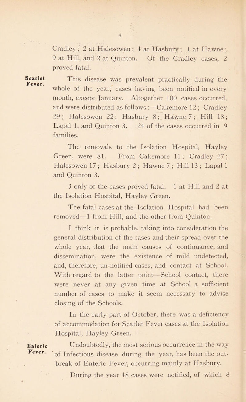 Scarlet Fever. Enteric Fever. Cradley ; 2 at Halesowen ; 4 at Hasbury ; 1 at Hawne ; 9 at Hill, and 2 at Quinton. Of the Cradley cases, 2 proved fatal. This disease was prevalent practically during the whole of the year, cases having been notified in every month, except January. Altogether 100 cases occurred, and were distributed as follows :—Cakemore 12 ; Cradley 29; Halesowen 22; Hasbury 8; Hawne 7; Hill 18; Lapal 1, and Quinton 3. 24 of the cases occurred in 9 families. The removals to the Isolation Hospital, Hayley Green, were 81. From Cakemore 11; Cradley 27; Halesowen 17 ; Hasbury 2 ; Hawne 7 ; Hill 13 ; Lapal 1 and Quinton 3. 3 only of the cases proved fatal. 1 at Hill and 2 at the Isolation Hospital, Hayley Green. The fatal cases at the Isolation Hospital had been removed—1 from Hill, and the other from Quinton. I think it is probable, taking into consideration the general distribution of the cases and their spread over the whole year, that the main causes of continuance, and dissemination, were the existence of mild undetected, and, therefore, un-notified cases, and contact at School. With regard to the latter point—School contact, there were never at any given time at School a sufficient number of cases to make it seem necessary to advise closing of the Schools. In the early part of October, there was a deficiency of accommodation for Scarlet Fever cases at the Isolation Hospital, Hayley Green. Undoubtedly, the most serious occurrence in the way of Infectious disease during the year, has been the out- break of Enteric Fever, occurring mainly at Hasbury. During the year 48 cases were notified, of which 8