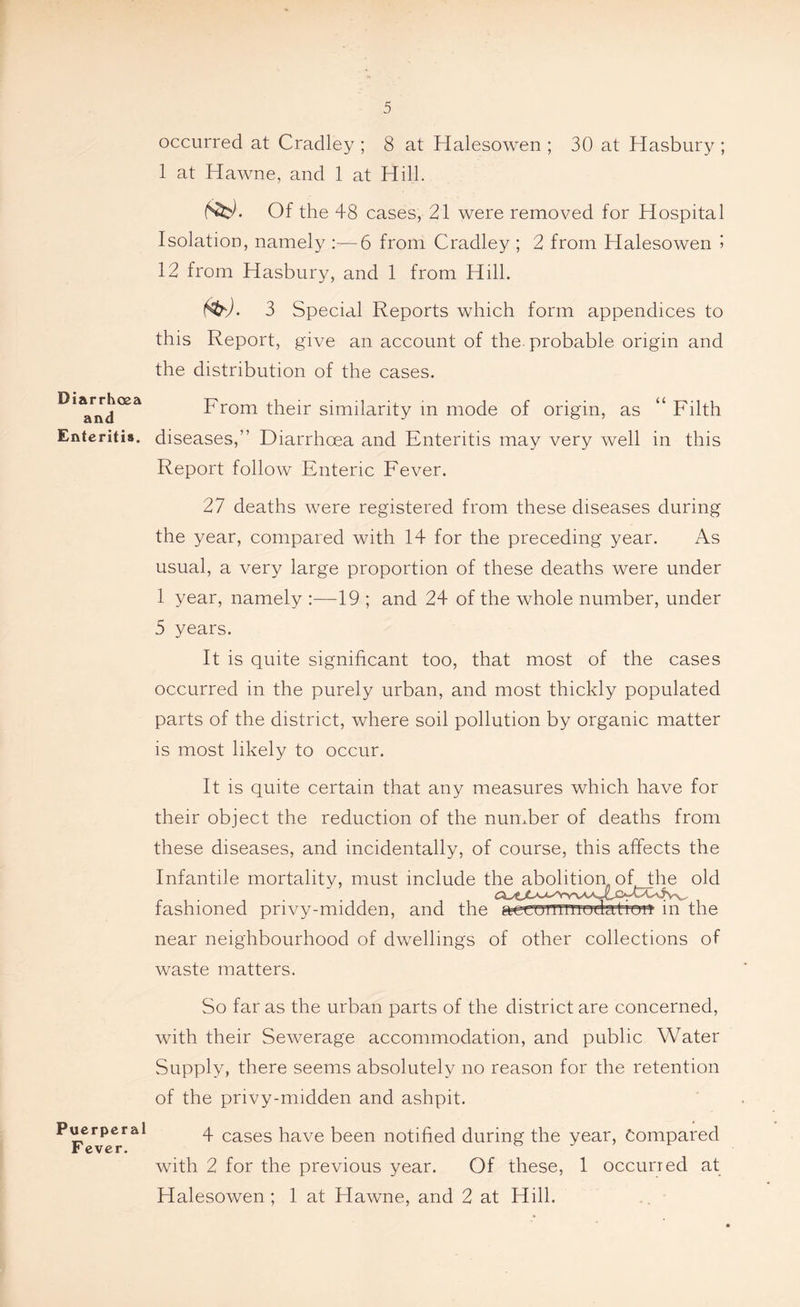 Diarrhoea and Enteritis. Puerperal F ever. occurred at Cradley ; 8 at Halesowen ; 30 at Hasbury ; 1 at Hawne, and 1 at Hill. Nfcj. Of the 48 cases, 21 were removed for Hospital Isolation, namely :—6 from Cradley ; 2 from Halesowen » 12 from Hasbury, and 1 from Hill. foj. 3 Special Reports which form appendices to this Report, give an account of the. probable origin and the distribution of the cases. From their similarity in mode of origin, as “ Filth diseases,” Diarrhoea and Enteritis may very well in this Report follow Enteric Fever. 27 deaths were registered from these diseases during the year, compared with 14 for the preceding year. As usual, a very large proportion of these deaths were under 1 year, namely :—19 ; and 24 of the whole number, under 5 years. It is quite significant too, that most of the cases occurred in the purely urban, and most thickly populated parts of the district, where soil pollution by organic matter is most likely to occur. It is quite certain that any measures which have for their object the reduction of the number of deaths from these diseases, and incidentally, of course, this affects the Infantile mortality, must include fashioned privy-midden, and the aecenTiTiiodation in the near neighbourhood of dwellings of other collections of waste matters. So far as the urban parts of the district are concerned, with their Sewerage accommodation, and public Water Supply, there seems absolutely no reason for the retention of the privy-midden and ashpit. 4 cases have been notified during the year, Compared with 2 for the previous year. Of these, 1 occurred at Halesowen ; 1 at Hawne, and 2 at Hill.