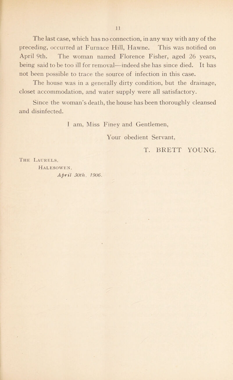 The last case, which has no connection, in any way with any of the preceding, occurred at Furnace Hill, Hawne. This was notified on April 9th. The woman named Florence Fisher, aged 26 years, being said to be too ill for removal—indeed she has since died. It has not been possible to trace the source of infection in this case. The house was in a generally dirty condition, but the drainage, closet accommodation, and water supply were all satisfactory. Since the woman’s death, the house has been thoroughly cleansed and disinfected. I am, Miss Finey and Gentlemen, Your obedient Servant, The Laurels, Halesowen, April 30th, 1906.