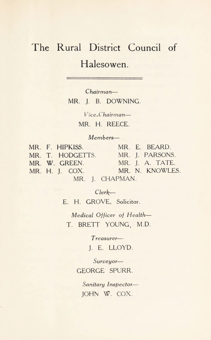 The Rural District Council of Halesowen. Chairman— MR. J. B. DOWNING. V ice~Chairman— MR. H. REECE. Members— MR. F. HIPKISS. MR. E. BEARD. MR. T. HODGETTS. MR. j. PARSONS. MR. W. GREEN. MR. J. A. TATE. MR. H. J. COX. MR. N. KNOWLES. MR. J. CHAPMAN. Clerk.— E. H. GROVE, Solicitor. Medical Officer of Health— T. BRETT YOUNG, M.D. T reasurer— J. E. LLOYD. Surveyor— GEORGE SPURR. Sanitary Inspector JOHN W. COX.