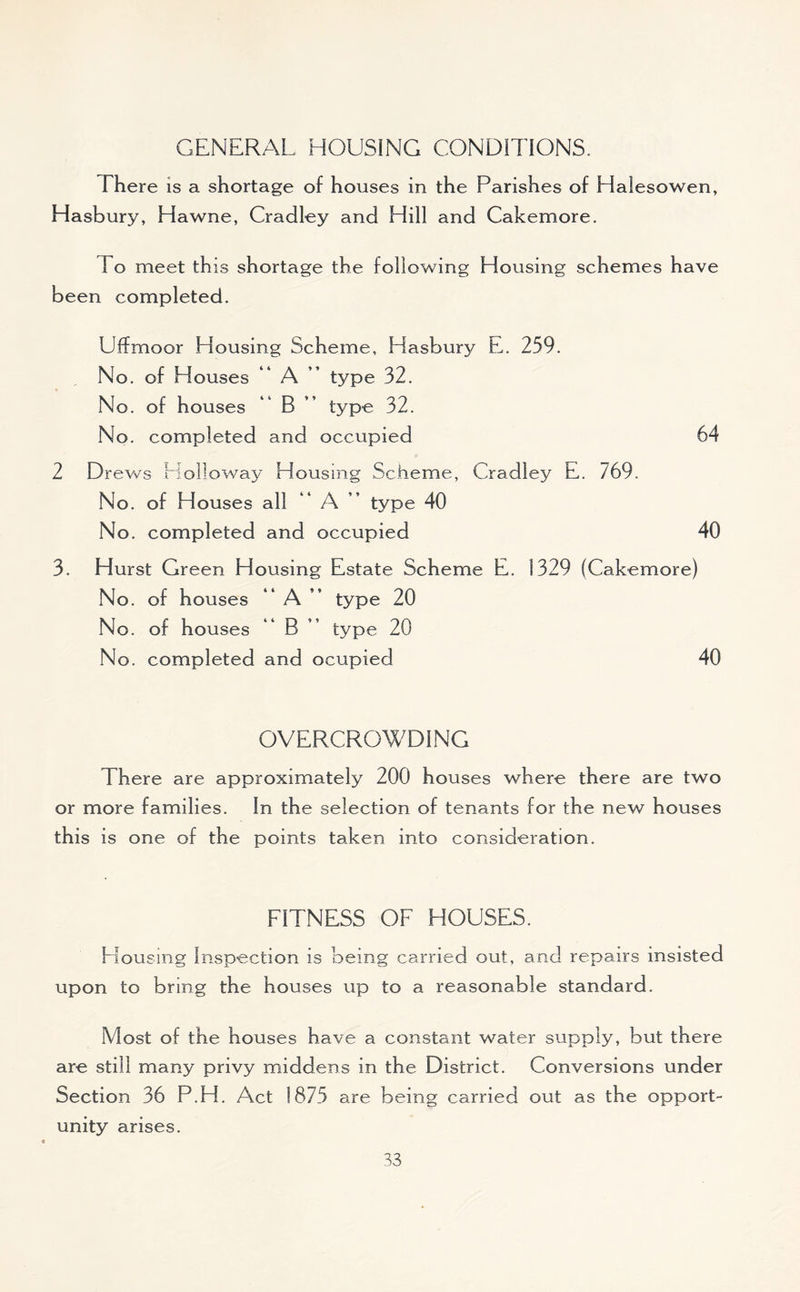 GENERAL HOUSING CONDITIONS. There is a shortage of houses in the Parishes of Halesowen, Hasbury, Hawne, Cradley and Hill and Cakemore. 1 o meet this shortage the following Housing schemes have been completed. Uffmoor Housing Scheme, Hasbury E. 259. No. of Houses A type 32. No. of houses *4 B type 32. No. completed and occupied 64 2 Drews Holloway Housing Scheme, Cradley E. 769. No. of Houses all A type 40 No. completed and occupied 40 3. Hurst Green Housing Estate Scheme E. 1329 (Cakemore) No. of houses A ” type 20 No. of houses B type 20 No. completed and ocupied 40 OVERCROWDING There are approximately 200 houses where there are two or more families. In the selection of tenants for the new houses this is one of the points taken into consideration. FITNESS OF HOUSES. Elousing Inspection is being carried out, and repairs insisted upon to bring the houses up to a reasonable standard. Most of the houses have a constant water supply, but there are still many privy middens in the District. Conversions under Section 36 P.H. Act 1875 are being carried out as the opport- unity arises.