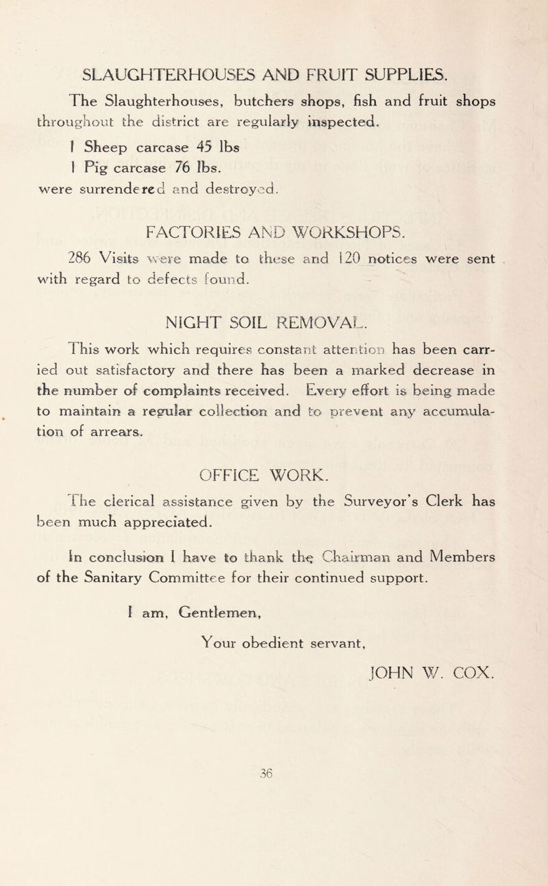 SLAUGHTERHOUSES AND FRUIT SUPPLIES. The Slaughterhouses, butchers shops, fish and fruit shops throughout the district are regularly inspected. I Sheep carcase 45 lbs 1 Pig carcase 76 ibs. were surrendered and destroyed. FACTORIES AND WORKSHOPS. 286 Visits were made to these and 120 notices were sent with regard to defects found. NIGHT SOIL REMOVAL. I his work which requires constant attention has been carr- ied out satisfactory and there has been a marked decrease in the number of complaints received. Every effort is being made to maintain a regular collection and to prevent any accumula- tion of arrears. OFFICE WORK. Fhe clerical assistance given by the Surveyor s Clerk has been much appreciated. in conclusion 1 have to thank the Chairman and Members of the Sanitary Committee for their continued support. I am, Gentlemen, Your obedient servant, JOHN W. COX.