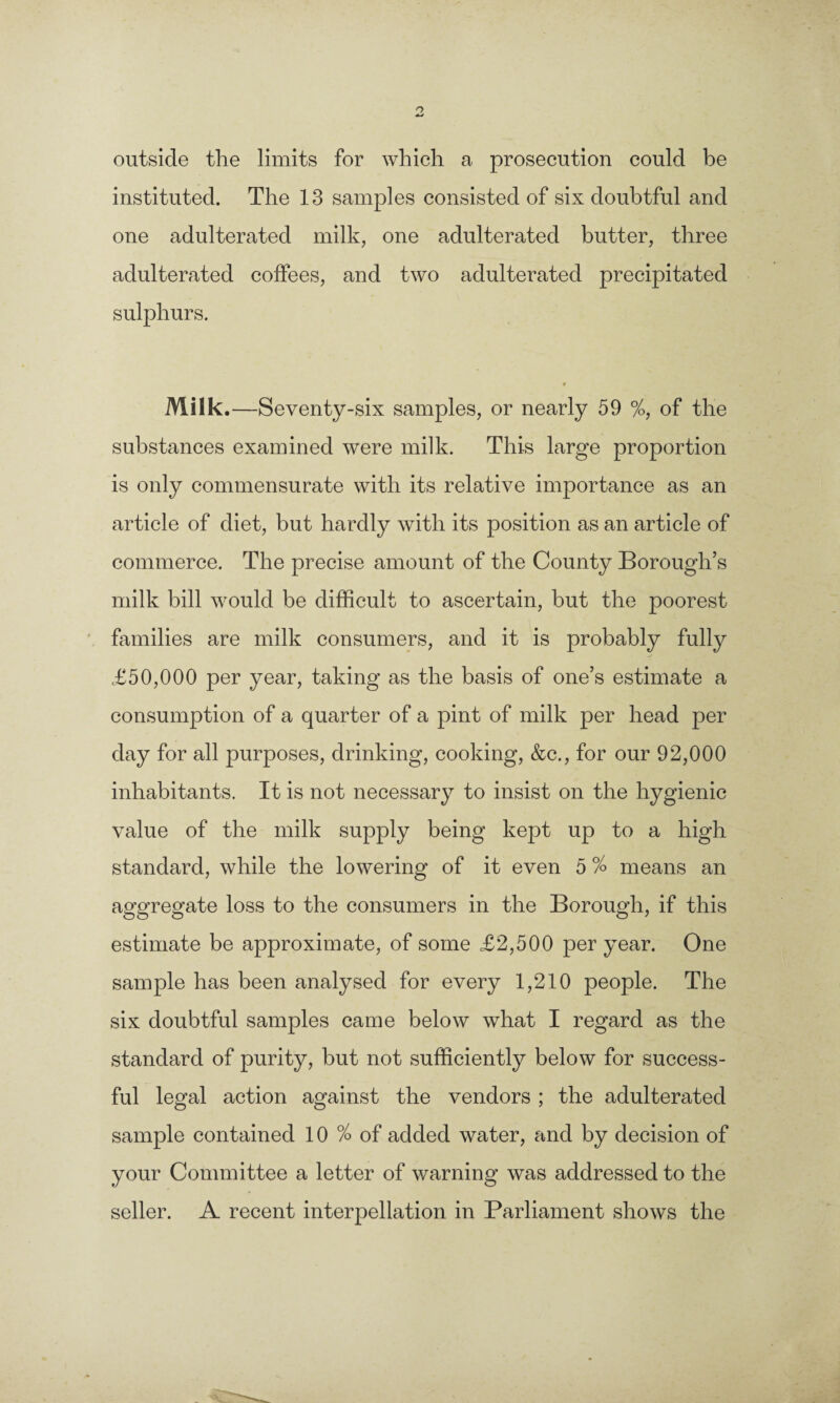 outside the limits for which a prosecution could be instituted. The 13 samples consisted of six doubtful and one adulterated milk, one adulterated butter, three adulterated coffees, and two adulterated precipitated sulphurs. Milk.—Seventy-six samples, or nearly 59 %, of the substances examined were milk. This large proportion is only commensurate with its relative importance as an article of diet, but hardly with its position as an article of commerce. The precise amount of the County Borough’s milk bill would be difficult to ascertain, but the poorest families are milk consumers, and it is probably fully £50,000 per year, taking as the basis of one’s estimate a consumption of a quarter of a pint of milk per head per day for all purposes, drinking, cooking, &c., for our 92,000 inhabitants. It is not necessary to insist on the hygienic value of the milk supply being kept up to a high standard, while the lowering of it even 5 % means an aggregate loss to the consumers in the Borough, if this estimate be approximate, of some £2,500 per year. One sample has been analysed for every 1,210 people. The six doubtful samples came below what I regard as the standard of purity, but not sufficiently below for success¬ ful legal action against the vendors ; the adulterated sample contained 10 % of added water, and by decision of your Committee a letter of warning was addressed to the seller. A recent interpellation in Parliament shows the