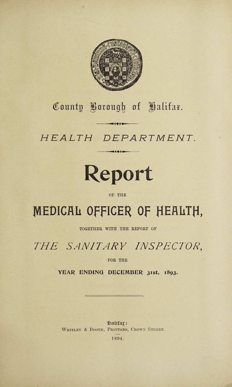 CoMJttg §0roit0lj of gdifa*. -—- HEALTH DEPARTMENT. Report OF THE IWEDICflli OFFICER OF HEALTH, TOGETHER WITH THE REPORT OF THE SANITARY INSPECTOR, FOR THE YEAR ENDING DECEMBER 31st, 1893. Ibalifaj*: Whitley & Booth, Printers, Crown Street. 1894.