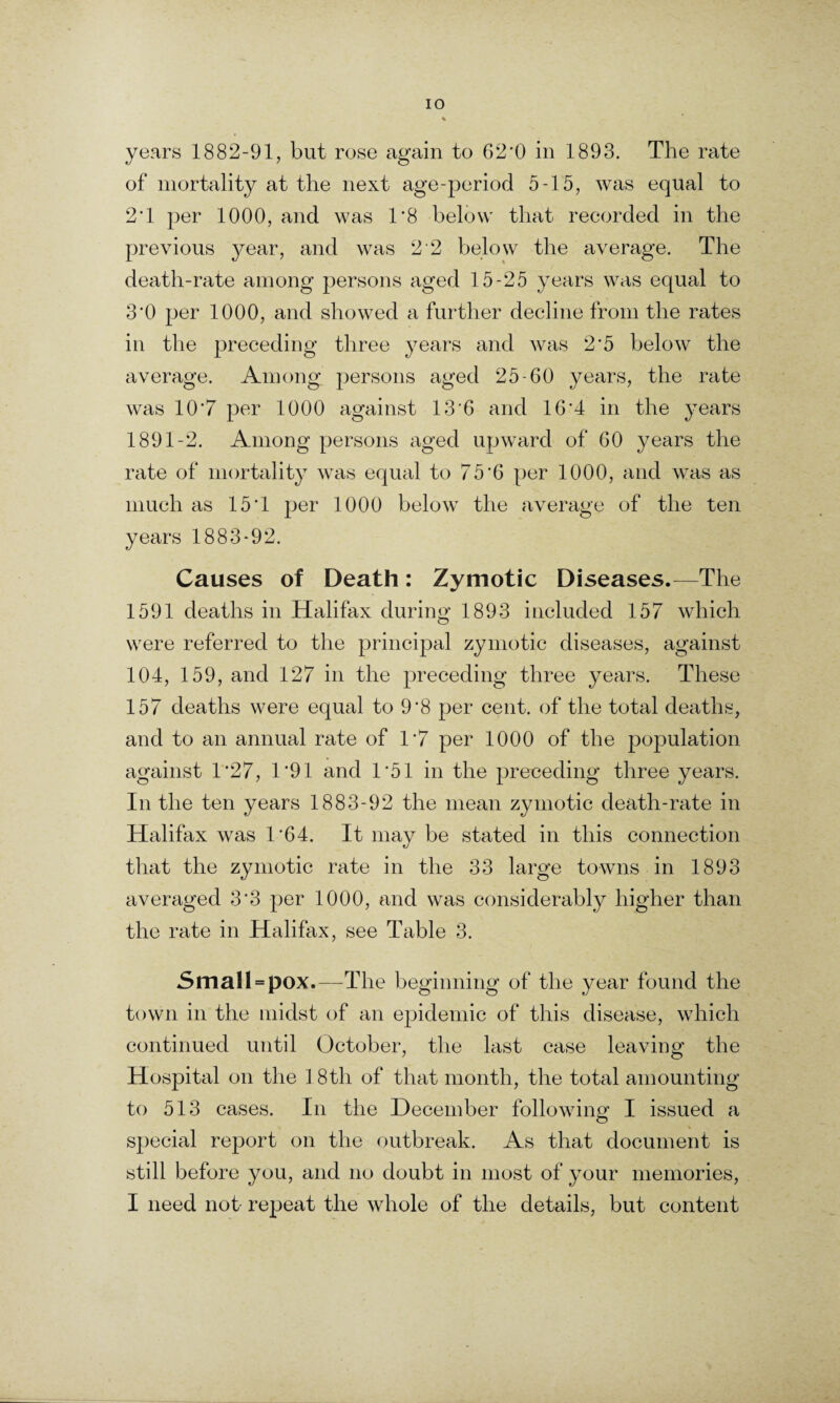 years 1882-91, but rose again to 62'0 in 1893. The rate of mortality at the next age-period 5-15, was equal to 2T per 1000, and was T8 below that recorded in the previous year, and was 2 2 below the average. The death-rate among persons aged 15-25 years was equal to 3'0 per 1000, and showed a further decline from the rates in the preceding three years and was 2*5 below the average. Among persons aged 25-60 years, the rate was 10*7 per 1000 against 13*6 and 16*4 in the years 1891-2. Among persons aged upward of 60 years the rate of mortality was equal to 75*6 per 1000, and was as much as 15*1 per 1000 below the average of the ten years 1883-92. Causes of Death: Zymotic Diseases.—The 1591 deaths in Halifax during 1893 included 157 which were referred to the principal zymotic diseases, against 104, 159, and 127 in the preceding three years. These 157 deaths were equal to 9*8 per cent, of the total deaths, and to an annual rate of 1*7 per 1000 of the population against 1*27, 1*91 and 1*51 in the preceding three years. In the ten years 1883-92 the mean zymotic death-rate in Halifax was 1*64. It may be stated in this connection that the zymotic rate in the 33 large towns in 1893 averaged 3*3 per 1000, and was considerably higher than the rate in Halifax, see Table 3. Small = pox.—The beginning of the year found the town in the midst of an epidemic of this disease, which continued until October, the last case leaving the Hospital on the 1.8th of that month, the total amounting to 513 cases. In the December following I issued a special report on the outbreak. As that document is still before you, and no doubt in most of your memories, I need not repeat the whole of the details, but content