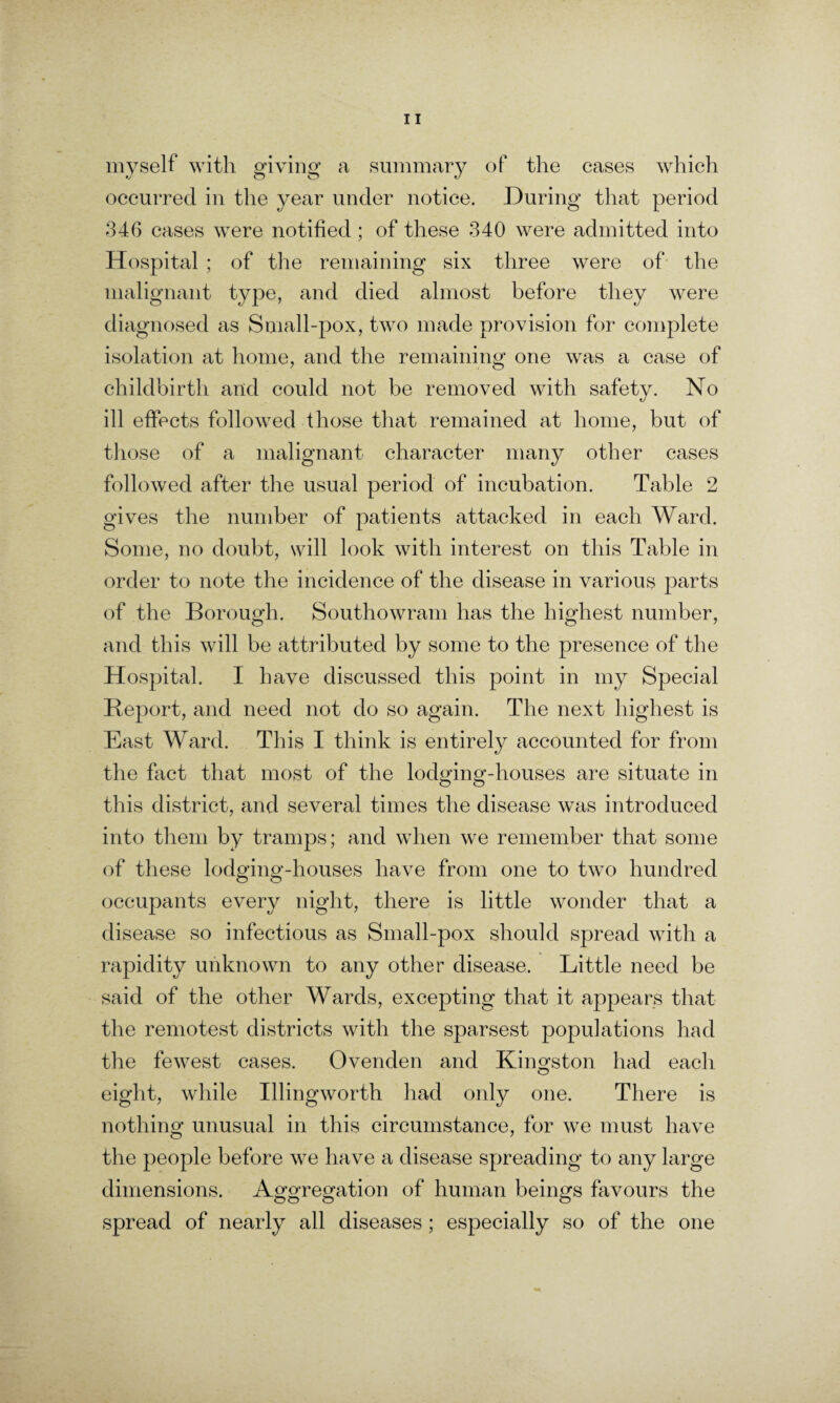 myself with giving a summary of the cases which occurred in the year under notice. During that period 346 cases were notified ; of these 340 were admitted into Hospital ; of the remaining six three were of the malignant type, and died almost before they were diagnosed as Small-pox, two made provision for complete isolation at home, and the remaining one was a case of childbirth and could not be removed with safety. No ill effects followed those that remained at home, but of those of a malignant character many other cases followed after the usual period of incubation. Table 2 gives the number of patients attacked in each Ward. Some, no doubt, will look with interest on this Table in order to note the incidence of the disease in various parts of the Borough. Southowram has the highest number, and this will be attributed by some to the presence of the Hospital. I have discussed this point in my Special Report, and need not do so again. The next highest is East Ward. This I think is entirely accounted for from the fact that most of the lodging-houses are situate in this district, and several times the disease was introduced into them by tramps; and when we remember that some of these lodging-houses have from one to two hundred occupants every night, there is little wonder that a disease so infectious as Small-pox should spread with a rapidity unknown to any other disease. Little need be said of the other Wards, excepting that it appears that the remotest districts with the sparsest populations had the fewest cases. Ovenden and Kingston had each eight, while Illingworth had only one. There is nothing unusual in this circumstance, for we must have the people before we have a disease spreading to any large dimensions. Aggregation of human beings favours the spread of nearly all diseases ; especially so of the one