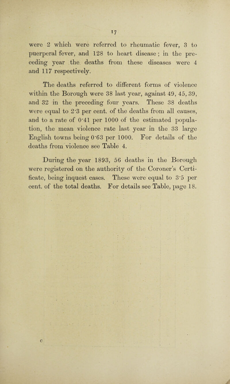 puerperal fever, and 128 to heart disease ; in the pre¬ ceding year the. deaths from these diseases were 4 and 117 respectively. The deaths referred to different forms of violence within the Borough were 38 last year, against 49, 45, 39, and 32 in the preceding four years. These 38 deaths were equal to 2*3 per cent, of the deaths from all causes, and to a rate of 0*41 per 1000 of the estimated popula¬ tion, the mean violence rate last year in the 33 large English towns being 0*63 per 1000. For details of the deaths from violence see Table 4. During the year 1893, 56 deaths in the Borough were registered on the authority of the Coroner’s Certi¬ ficate, being inquest cases. These were equal to 3*5 per cent, of the total deaths. For details see Table, page 18.