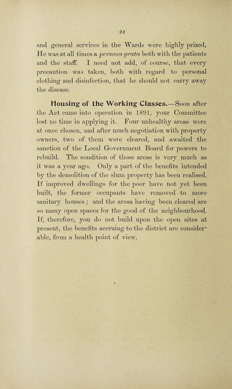and general services in the Wards were highly prized. He was at all times a 'persona grata both with the patients and the staff. I need not add, of course, that every precaution was taken, both with regard to personal clothing and disinfection, that he should not carry away the disease. Housing of the Working Classes.—Soon after the Act came into operation in 1891, your Committee lost no time in applying it. Four unhealthy areas were at once chosen, and after much negotiation with property owners, two of them were cleared, and awaited the sanction of the Local Government Board for powers to rebuild. The condition of those areas is very much as it was a year ago. Only a part of the benefits intended by the demolition of the slum property has been realised. If improved dwellings for the poor have not yet been built, the former occupants have removed to more sanitary houses ; and the areas having been cleared are so many open spaces for the good of the neighbourhood. If, therefore, you do not build upon the open sites at present, the benefits accruing to the district are consider¬ able, from a health point of view.