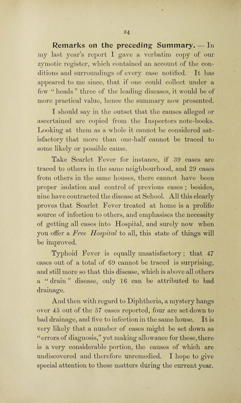 Remarks on the preceding Summary. — In my last year’s report I gave a verbatim copy of our zymotic register, which contained an account of the con¬ ditions and surroundings of every case notified. It has appeared to me since, that if one could collect under a few “ heads ” three of the leading diseases, it would be of more practical value, hence the summary now presented. I should say in the outset that the causes alleged or ascertained are copied from the Inspectors note-books. Looking at them as a whole it cannot be considered sat¬ isfactory that more than one-half cannot be traced to some likely or possible cause. Take Scarlet Fever for instance, if 39 cases are traced to others in the same neighbourhood, and 29 cases from others in the same houses, there cannot have been proper isolation and control of previous cases ; besides, nine have contracted the disease at School. All this clearly proves that Scarlet Fever treated at home is a prolific source of infection to others, and emphasises the necessity of getting all cases into Hospital, and surely now when you offer a Free Hospital to all, this state of things will be improved. Typhoid Fever is equally unsatisfactory; that 47 cases out of a total of 69 cannot be traced is surprising, and still more so that this disease, which is above all others a “ drain ” disease, only 16 can be attributed to bad drainage. And then with regard to Diphtheria, a mystery hangs over 45 out of the 57 cases reported, four are set down to bad drainage, and five to infection in the same house. It is very likely that a number of cases might be set down as “errors of diagnosis,” yet making allowance for these,there is a very considerable portion, the causes of which are undiscovered and therefore unremedied. I hope to give special attention to these matters during the current year.