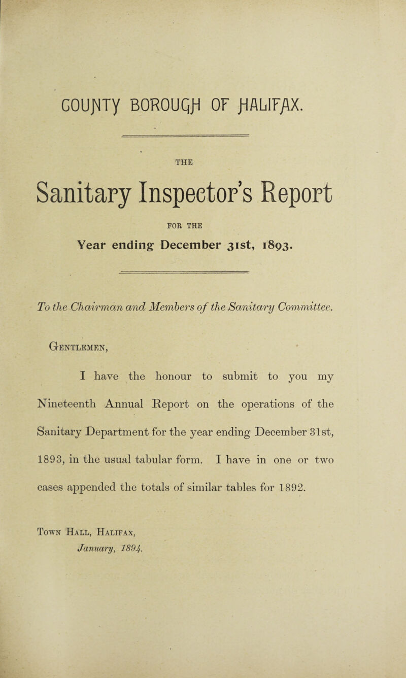 GOUJMTy BOROUQJi OF fiALIF/IX. THE Sanitary Inspector’s Report FOR THE Year ending December 31st, 1893. To the Chairman and Members of the Sanitary Committee. Gentlemen, I have the honour to submit to you my Nineteenth Annual Report on the operations of the Sanitary Department for the year ending December 31st, 1893, in the usual tabular form. I have in one or two cases appended the totals of similar tables for 1892. Town Hall, Halifax, January, 189 4.