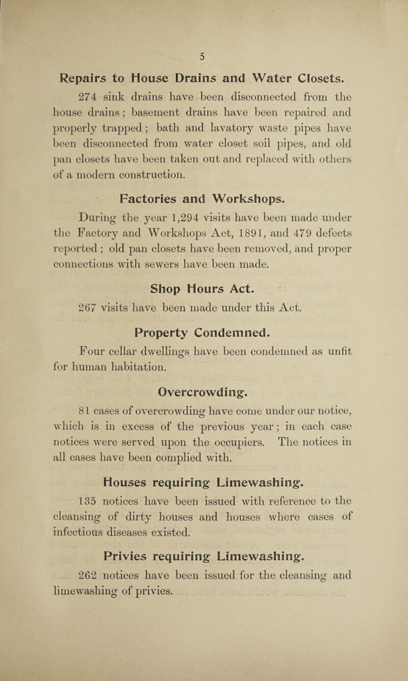 Repairs to House Drains and Water Closets. 274 sink drains have been disconnected from the house drains ; basement drains have been repaired and properly trapped ; bath and lavatory waste pipes have been disconnected from water closet soil pipes, and old pan closets have been taken out and replaced with others of a modern construction. Factories and Workshops. During the year 1,294 visits have been made under the Factory and Workshops Act, 1891, and 479 defects reported ; old pan closets have been removed, and proper connections with sewers have been made. Shop Hours Act. 267 visits have been made under this Act. Property Condemned. Four cellar dwellings have been condemned as unlit for human habitation. Overcrowding. 81 cases of overcrowding have come under our notice, which is in excess of the previous year; in each case notices were served upon the occupiers. The notices in all cases have been complied with. Houses requiring Limewashing. 135 notices have been issued with reference to the cleansing of dirty houses and houses where cases of infectious diseases existed. Privies requiring Limewashing. 262 notices have been issued for the cleansing and limewashing of privies.