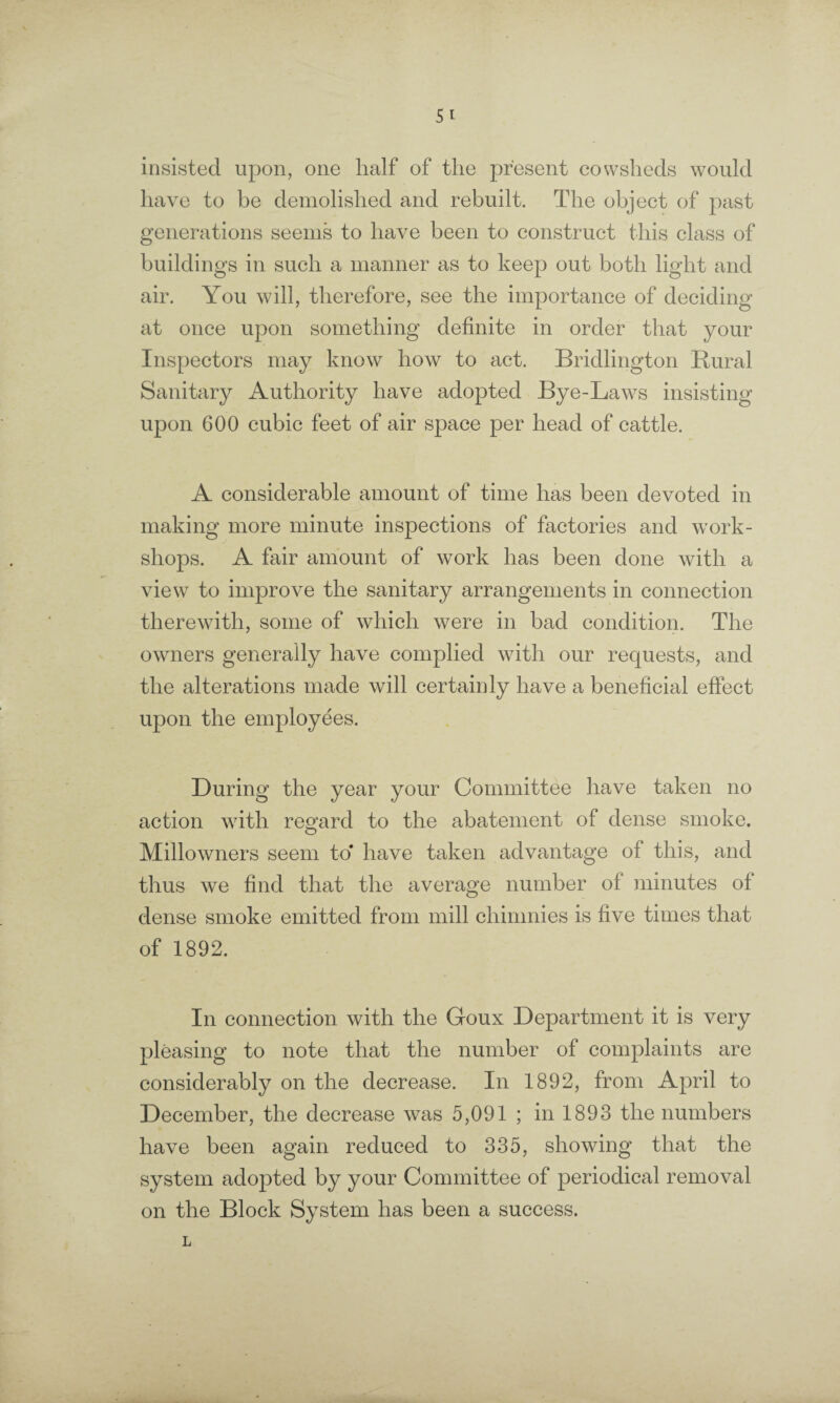 insisted upon, one half of the present cowsheds would have to be demolished and rebuilt. The object of past generations seems to have been to construct this class of buildings in such a manner as to keep out both light and air. You will, therefore, see the importance of deciding at once upon something definite in order that your Inspectors may know how to act. Bridlington Rural Sanitary Authority have adopted Bye-Laws insisting upon 600 cubic feet of air space per head of cattle. A considerable amount of time has been devoted in making more minute inspections of factories and work¬ shops. A fair amount of work has been done with a view to improve the sanitary arrangements in connection therewith, some of which were in bad condition. The owners generally have complied with our recjuests, and the alterations made will certainly have a beneficial effect upon the employees. During the year your Committee have taken no action with regard to the abatement of dense smoke. Millowners seem to* have taken advantage of this, and thus we find that the average number of minutes of dense smoke emitted from mill cliimnies is five times that of 1892. In connection with the Goux Department it is very pleasing to note that the number of complaints are considerably on the decrease. In 1892, from April to December, the decrease was 5,091 ; in 1893 the numbers have been again reduced to 335, showing that the system adopted by your Committee of periodical removal on the Block System has been a success. L