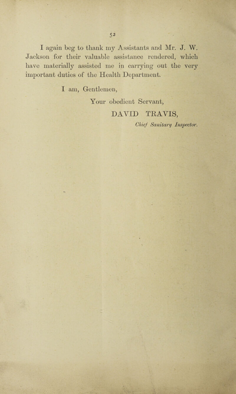 I again beg to thank my Assistants and Mr. J. W. Jackson for their valuable assistance rendered, which have materially assisted me in carrying out the very important duties of the Health Department. I am, Gentlemen, Your obedient Servant, DAVID TEA VIS, Chief Sanitary Inspector.