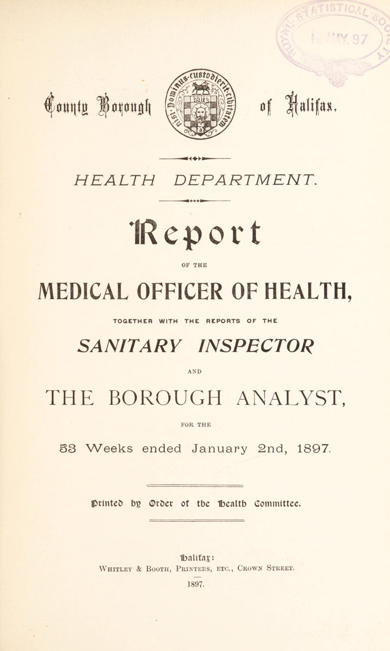 af Halifax — HEALTH DEPARTMENT. ^ I I !»■ OF THE MEDICAL OFFICER OF HEALTH, TOGETHER WITH THE REPORTS OF THE SANITARY INSPECTOR AND THE BOROUGH ANALYST, FOR THE 83 Weeks ended January 2nd, 1897, II>rinteb bg ©rbet of tbe Ibealtb Committee. Ibaltfaa:: Whitley & Booth, Printers, etc., Crown Street. 1897.