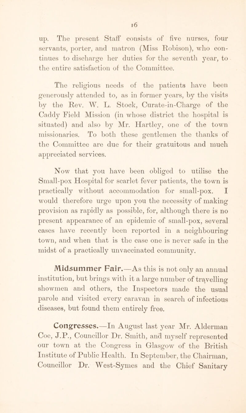 up. The present Staff consists of five nurses, four servants, porter, and matron (Miss Robison), who con- tinues to discharge her duties for the seventh year, to the entire satisfaction of the Committee. The religious needs of the patients have been generously attended to, as in former years, by the visits by the Rev. W. L. Stock, Curate-in-Charge of the Caddy Field Mission (in whose district the hospital is situated) and also by Mr. Hartley, one of the town missionaries. To both these gentlemen the thanks of the Committee are due for their gratuitous and much appreciated services. Now that you have been obliged to utilise the Small-pox Hospital for scarlet fever patients, the town is practically without accommodation for small-pox. I would therefore urge upon you the necessity of making provision as rapidly as possible, for, although there is no present appearance of an epidemic of small-pox, several cases have recently been reported in a neighbouring town, and when that is the case one is never safe in the midst of a practically unvaccinated community. Midsummer Fair.—As this is not only an annual institution, but brings with it a large number of travelling showmen and others, the Inspectors made the usual parole and visited every caravan in search of infectious diseases, but found them entirely free. Congresses.—In August last year Mr. Alderman Coe, J.P., Councillor Dr. Smith, and myself represented our town at the Congress in Glasgow of the British Institute of Public Health. In September, the Chairman, Councillor Dr. West-Symes and the Chief Sanitary