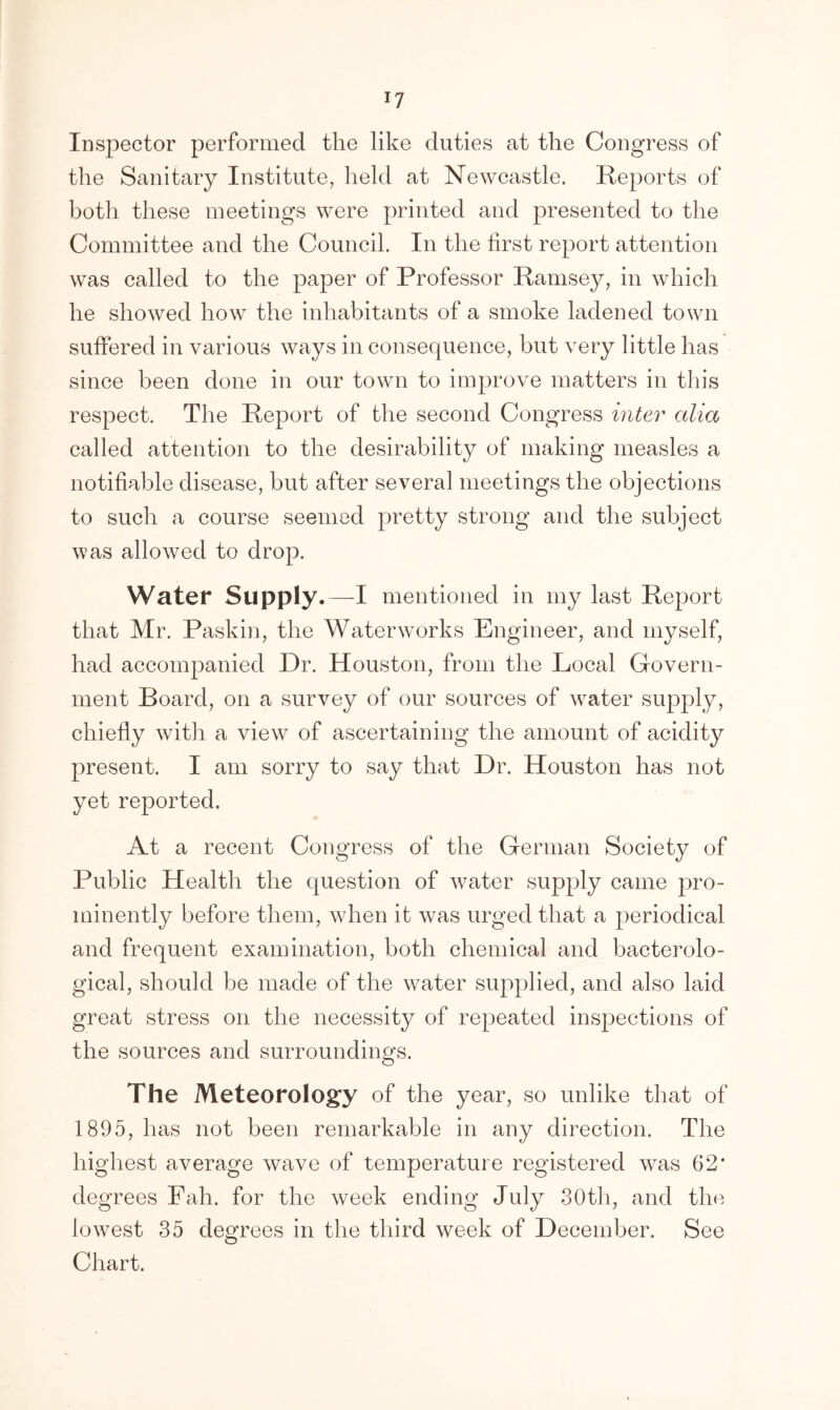 *7 Inspector performed the like duties at the Congress of the Sanitary Institute, held at Newcastle. Reports of both these meetings were printed and presented to the Committee and the Council. In the first report attention was called to the paper of Professor Ramsey, in which he showed how the inhabitants of a smoke ladened town suffered in various ways in consequence, but very little has since been done in our town to improve matters in this respect. The Report of the second Congress inter alia called attention to the desirability of making measles a notifiable disease, but after several meetings the objections to such a course seemed pretty strong and the subject was allowed to drop. Water Supply.—I mentioned in my last Report that Mr. Paskin, the Waterworks Engineer, and myself, had accompanied Dr. Houston, from the Local Govern- ment Board, on a survey of our sources of water supply, chiefly with a view of ascertaining the amount of acidity present. I am sorry to say that Dr. Houston has not yet reported. At a recent Congress of the German Society of Public Health the question of water supply came pro- minently before them, when it was urged that a periodical and frequent examination, both chemical and bacterolo- gical, should be made of the water supplied, and also laid great stress on the necessity of repeated inspections of the sources and surroundings. The Meteorology of the year, so unlike that of 1895, has not been remarkable in any direction. The highest average wave of temperature registered was 62* degrees Pah. for the week ending July 30th, and the lowest 35 degrees in the third week of December. See Chart.