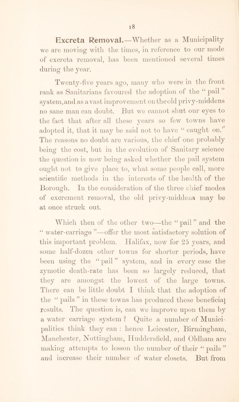 i8 Excreta Removal.—Whether as a Municipality we are moving with the times, in reference to our mode of excreta removal, has been mentioned several times during the year. Twenty-five years ago, many who wrere in the front rank as Sanitarians favoured the adoption of the “ pail ” system, and as avast improvement on the old privy-middens no sane man can doubt. But we cannot shut our eyes to the fact that after all these years so few towns have adopted it, that it may be said not to have “ caught on.” The reasons no doubt are various, the chief one probably being the cost, but in the evolution of Sanitary science the question is now being asked whether the pail system ought not to give place to, what some people call, more scientific methods in the interests of the health of the Borough. In the consideration of the three chief modes of excrement removal, the old privy-middens may be at once struck out. Which then of the other two—the “ pail ” and the “ water-carriage ”—offer the most satisfactory solution of this important problem. Halifax, now for 25 years, and some half-dozen other towns for shorter periods, have been using the “ pail ” system, and in every case the zymotic death-rate has been so largely reduced, that they are amongst the lowest of the large towns. There can be little doubt I think that the adoption of the “ pails in these towns has produced these beneficial results. The question is, can we improve upon them by a water carriage system ? Quite a number of Munici- palities think they can : hence Leicester, Birmingham, Manchester, Nottingham, Huddersfield, and Oldham are making attempts to lesson the number of their “ pails ” and increase their number of water closets. But from