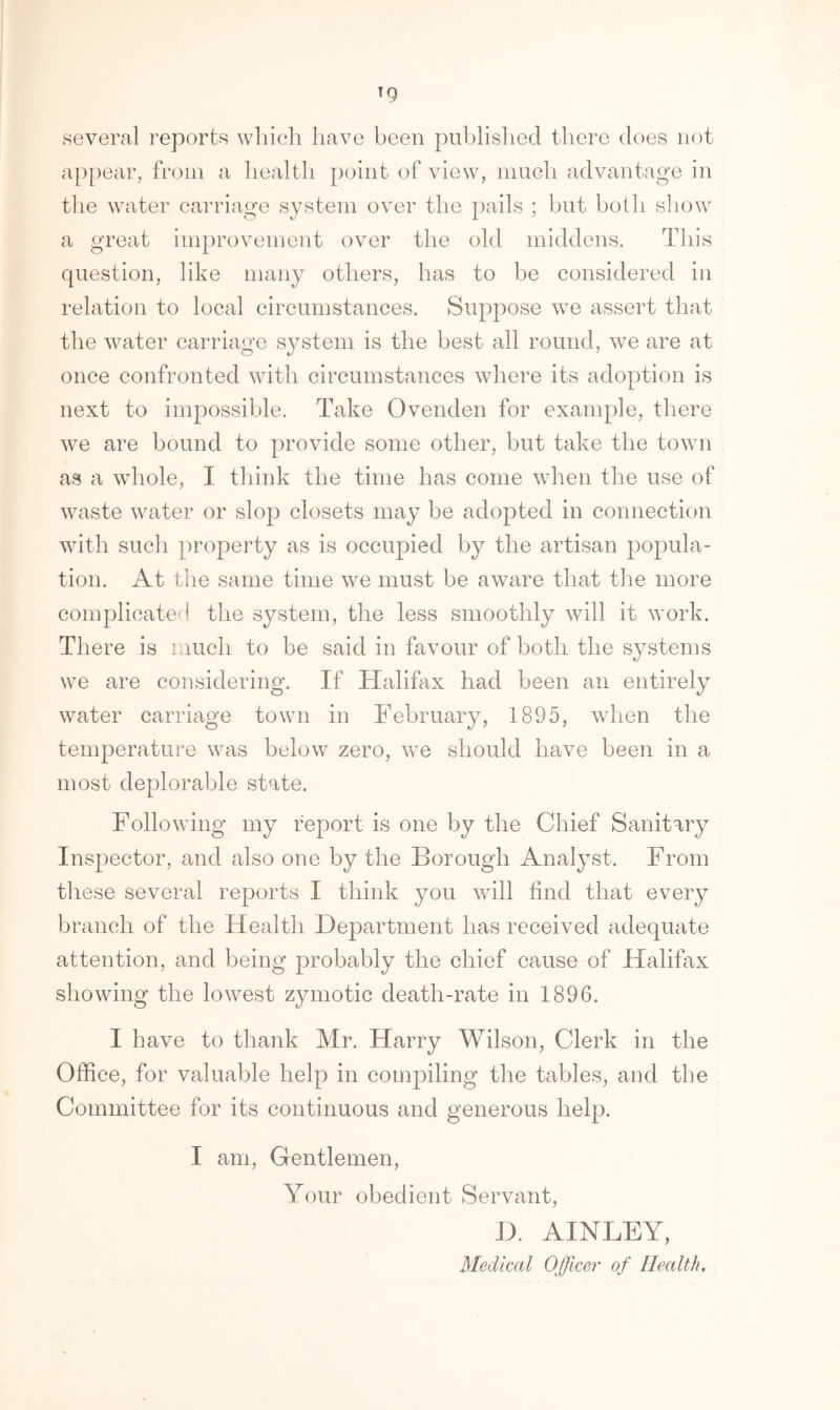 T9 several reports which have been published there does not appear, from a health point of view, much advantage in the water carriage system over the pails ; but both show a great improvement over the old middens. This question, like many others, has to be considered in relation to local circumstances. Suppose we assert that the water carriage system is the best all round, we are at once confronted with circumstances where its adoption is next to impossible. Take Ovenden for example, there we are bound to provide some other, but take the town as a whole, I think the time has come when the use of waste water or slop closets may be adopted in connection with such property as is occupied by the artisan popula- tion. At the same time we must be aware that the more complicated the system, the less smoothly will it work. There is much to be said in favour of both the systems we are considering. If Halifax had been an entirely water carriage town in February, 1895, when the temperature was below zero, we should have been in a most deplorable state. Following my report is one by the Chief Sanitary Inspector, and also one by the Borough Analyst. From these several reports I think you will find that every branch of the Health Department has received adequate attention, and being probably the chief cause of Halifax showing the lowest zymotic death-rate in 1896. I have to thank Mr. Harry Wilson, Clerk in the Office, for valuable help in compiling the tables, and the Committee for its continuous and generous help. I am, Gentlemen, Your obedient Servant, D. AINLEY, Medical Officer of Health.