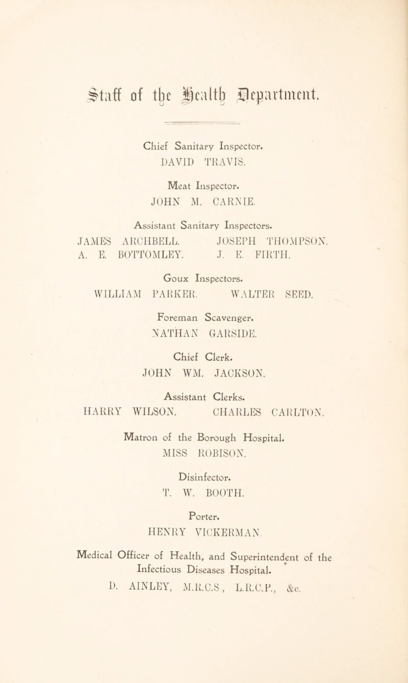 Btaff of the health Department. Chief Sanitary Inspector. DAVID TRAVIS. Meat Inspector. JOHN M. CARNIE. Assistant Sanitary Inspectors. JAMES ARCHBELL. JOSEPH THOMPSON. A. E. BOTTOMLEY. J. E. FIRTH. Goux Inspectors. WILLIAM PARKER. WALTER SEED. Foreman Scavenger. NATHAN GARSIDE. Chief Clerk. JOHN WM. JACKSON. Assistant Clerks. HARRY WILSON. CHARLES CARLTON. Matron of the Borough Hospital. MISS ROBISON. Disinfector. T. W. BOOTH. Porter. HENRY VICKERMAN. Medical Officer of Health, and Superintendent of the Infectious Diseases Hospital. D. AINLEY, M.R.C.S, L.R.C.P., &c.