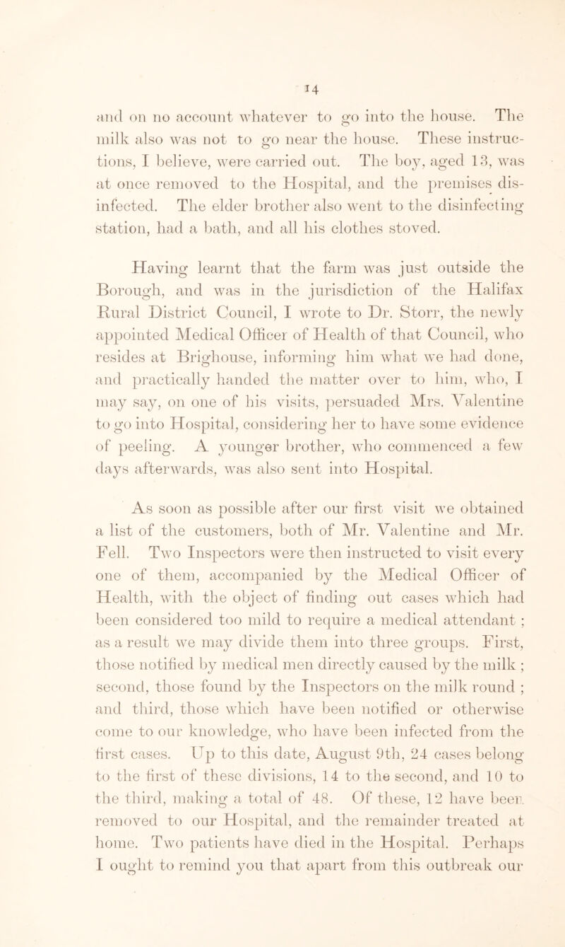 and on no account whatever to cfo into the house. The milk also was not to go near the house. These instruc- tions, I believe, were carried out. The hoy, aged 13, was at once removed to the Hospital, and the premises dis- infected. The elder brother also went to the disinfecting station, had a bath, and all his clothes stoved. Having learnt that the farm was just outside the Borough, and was in the jurisdiction of the Halifax Rural District Council, I wrote to Dr. Storr, the newly appointed Medical Officer of Health of that Council, who resides at Brighouse, informing him what we had done, and practically handed the matter over to him, who, I may say, on one of his visits, persuaded Mrs. Valentine to go into Hospital, considering her to have some evidence of peeling. A younger brother, who commenced a few days afterwards, was also sent into Hospital. As soon as Dossible after our first visit we obtained a list of the customers, both of Mr. Valentine and Mr. Fell. Two Inspectors were then instructed to visit every one of them, accompanied by the Medical Officer of Health, with the object of finding out cases which had been considered too mild to require a medical attendant ; as a result we may divide them into three groups. First, those notified by medical men directly caused by the milk ; second, those found by the Inspectors on the milk round ; and third, those which have been notified or otherwise come to our knowledge, who have been infected from the first cases. Up to this date, August 9th, 24 cases belong to the first of these divisions, 14 to the second, and 10 to the third, making a total of 48. Of these, 12 have been removed to our Hospital, and the remainder treated at home. Two patients have died in the Hospital. Perhaps I ought to remind you that apart from this outbreak our