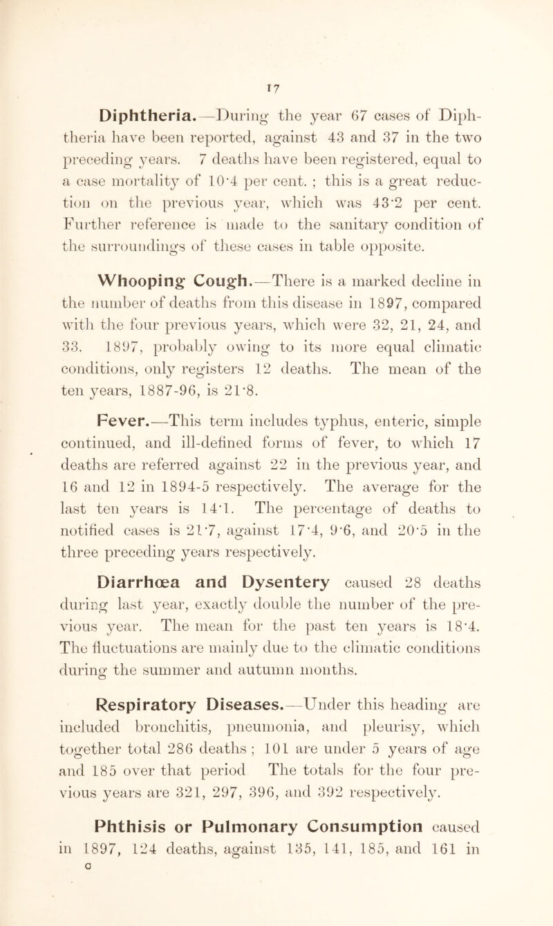 *7 Diphtheria. —During the year 67 cases of Diph- theria have been reported, against 43 and 37 in the two preceding years. 7 deaths have been registered, equal to a case mortality of 10*4 per cent. ; this is a great reduc- tion on the previous year, which was 43*2 per cent. Further reference is made to the sanitary condition of the surroundings of these cases in table opposite. Whooping Cough.—There is a marked decline in the number of deaths from this disease in 1897, compared with the four previous years, which were 32, 21, 24, and 33. 1897, probably owing to its more equal climatic conditions, only registers 12 deaths. The mean of the ten years, 1887-96, is 21*8. Fever.—This term includes typhus, enteric, simple continued, and ill-defined forms of fever, to which 17 deaths are referred against 22 in the previous year, and 16 and 12 in 1894-5 respectively. The average for the last ten years is 14T. The percentage of deaths to notified cases is 21*7, against 17*4, 9'6, and 20*5 in the three preceding years respectively. Diarrhoea and Dysentery caused 28 deaths during last year, exactly double the number of the pre- vious year. The mean for the past ten years is 18*4. The fluctuations are mainly due to the climatic conditions during the summer and autumn months. O Respiratory Diseases.—Under this heading are included bronchitis, pneumonia, and pleurisy, which together total 286 deaths ; 101 are under 5 years of age and 185 over that period The totals for the four pre- vious years are 321, 297, 396, and 392 respectively. Phthisis or Pulmonary Consumption caused in 1897, 124 deaths, against 135, 141, 185, and 161 in o