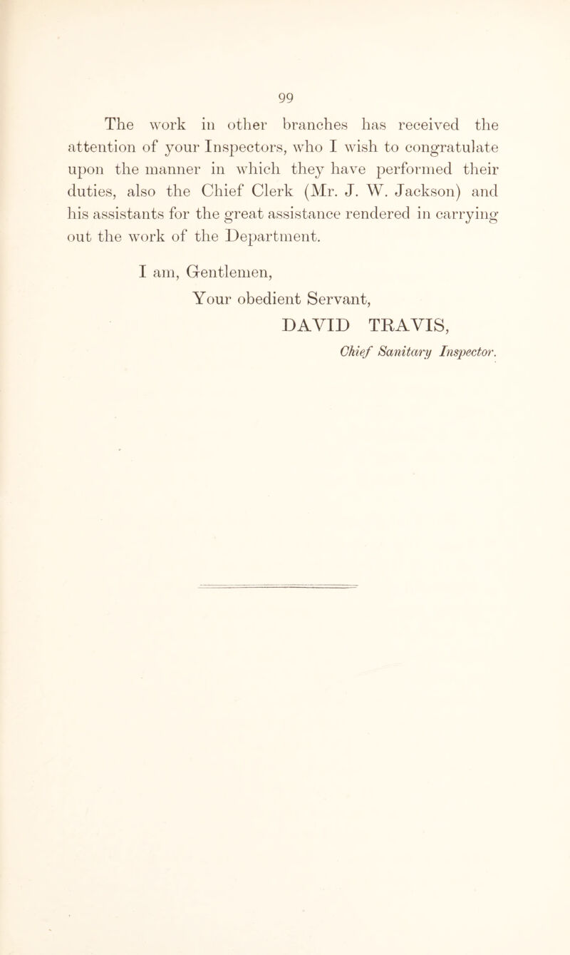 The work in other branches has received the attention of your Inspectors, who I wish to congratulate upon the manner in which they have performed their duties, also the Chief Clerk (Mr. J. W. Jackson) and his assistants for the great assistance rendered in carrying out the work of the Department. I am, Gentlemen, Your obedient Servant, DAVID TRAVIS, Chief Sanitary Inspector.