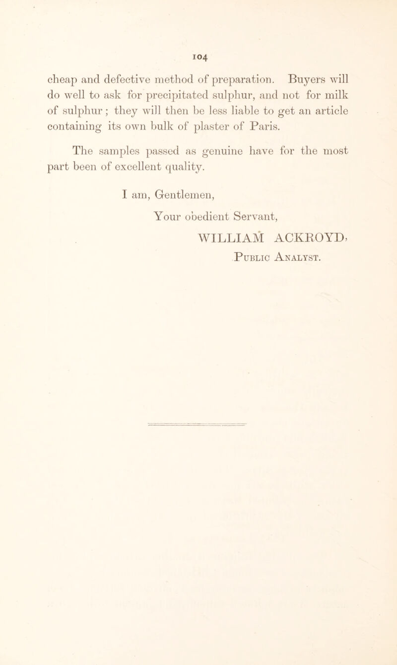 io4 cheap and defective method of preparation. Buyers will do well to ask for precipitated sulphur, and not for milk of sulphur; they will then be less liable to get an article containing its own bulk of plaster of Paris. The samples passed as genuine have for the most part been of excellent quality. I am, Gentlemen, Your obedient Servant, WILLIAM ACKBOYD, Public Analyst.