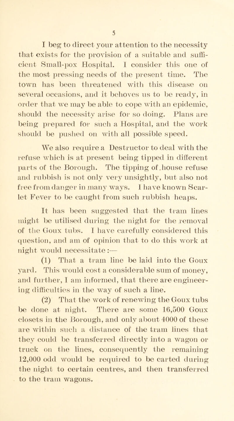 I beg to direct your attention to the necessity that exists for the provision of a suitable and suffi- cient Small-pox Hospital. 1 consider this one of the most pressing needs of the present time. The town has been threatened with this disease on several occasions, and it behoves us to be ready, in order that we may be able to cope with an epidemic, should the necessity arise for so doing. Plans are being prepared for such a Hospital, and the work should be pushed on with all possible speed. We also require a Destructor to deal with the refuse which is at present being tipped in different parts of the Borough. The tipping of .house refuse and rubbish is not only very unsightly, but also not free from danger in many ways. I have known Scar- let Fever to be caught from such rubbish heaps. It has been suggested that the tram lines might be utilised during the night for tlie removal of the Goux tubs. 1 have carefully considered this question, and am of opinion that to do this work at night would necessitate :— (1) That a tram line be laid into the Goux yard. This would cost a considerable sum of money, and further, I am informed, that there are engineer- ing difficulties in the way of such a line. (2) That the work of renewing the Goux tubs be done at night. There are some 16,500 Goux closets in the Borough, and only about 4000 of these are within such a distance of the tram lines that they could be transferred directly into a wagon or truck on the lines, consequently the remaining 12,000 odd would be required to be carted during the night to certain centres, and then transferred to the tram wagons.
