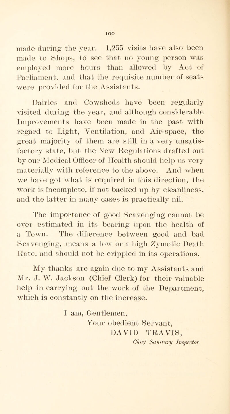 made during the year. 1,255 visits have also been made to Shops, to see that no young person was employed more hours than allowed by Act of Parliament, and that the requisite number of seats were provided for the Assistants. Dairies and Cowsheds have been regularly visited during the year, and although considerable Improvements have been made in the past with regard to Light, Ventilation, and Air-space, the great majority of them are still in a very unsatis- factory state, but the New Regulations drafted out by our Medical Officer of Health should help us very materially with reference to the above. And when we have got what is required in this direction, the work is incomplete, if not backed up by cleanliness, and the latter in many cases is practically nil. The importance of good Scavenging cannot be over estimated in its bearing upon the health of a Town. The difference between good and bad Scavenging, means a low or a high Zymotic Death Rate, and should not be crippled in its operations. My thanks are again due to my Assistants and Mr. J. W. Jackson (Chief Clerk) for their valuable help in carrying out the work of the Department, which is constantly on the increase. I am, Gentlemen, Your obedient Servant, DAVID TRAVIS, Chief Sanitary Inspector.