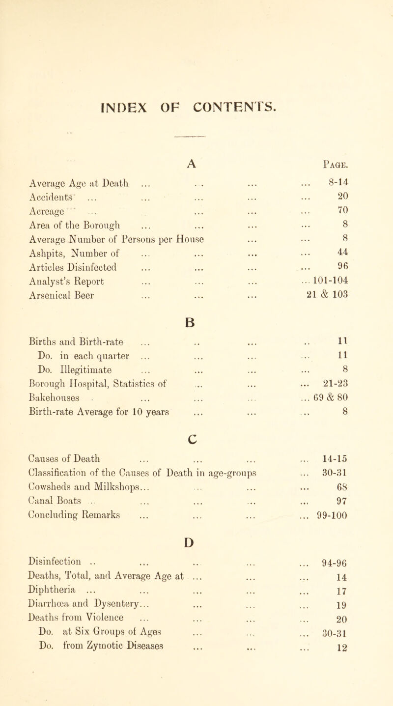 INDEX OF CONTENTS. A Page. Average Age at Death ♦ • * • • • 8-14 Accidents ... . .. 20 Acreage • • • • • • 70 Area of the Borough • • • • • • 8 Average Number of Persons per House 8 Ashpits, Number of i * • • • • 44 Articles Disinfected • • • • • • 96 Analyst’s Report ... ... 101-104 Arsenical Beer • • • 21 & 103 B Births and Birth-rate . • • * * 11 Do. in each quarter ... ... • • • 11 Do. Illegitimate 8 Borough Hospital, Statistics of 3 . . » • • ... 21-23 Bakehouses • • • ••• ... 69 & 80 Birth-rate Average for 10 years • • • • • • 8 c Causes of Death • • • « • « ... 14-15 Classification of the Causes of Death in age-groups ... 30-31 Cowsheds and Milkshops... • * • t • » ... 68 Canal Boats .. • • » ■* • • 97 Concluding Remarks ... ... 99-100 D Disinfection ... 94-96 Deaths, Total, and Average Age at 14 Diphtheria ... « • • • • • 17 Diarrhoea and Dysentery... • • • ... 19 Deaths from Violence ... 20 Do. at Six Groups of Ages ... 30-31 Do. from Zymotic Diseases ♦ • * t « t 12