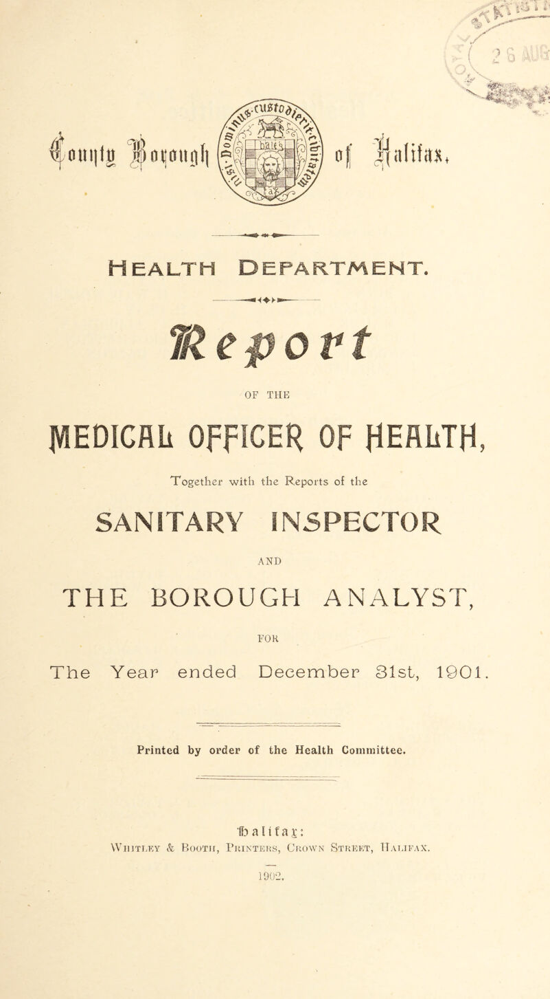 oni|iji luimnniii Health department. Meport OF THE MEDICAL OFFICER OF HEALTH, Together with the Reports of the SANITARY INSPECTOR AND THE BOROUGH ANALYST, FOR The Year ended December 31st, 1901. Printed by order of the Health Committee. 1b a H f a x: Wiiitley & Booth, Printers, Crown Street, Halifax. 1902.