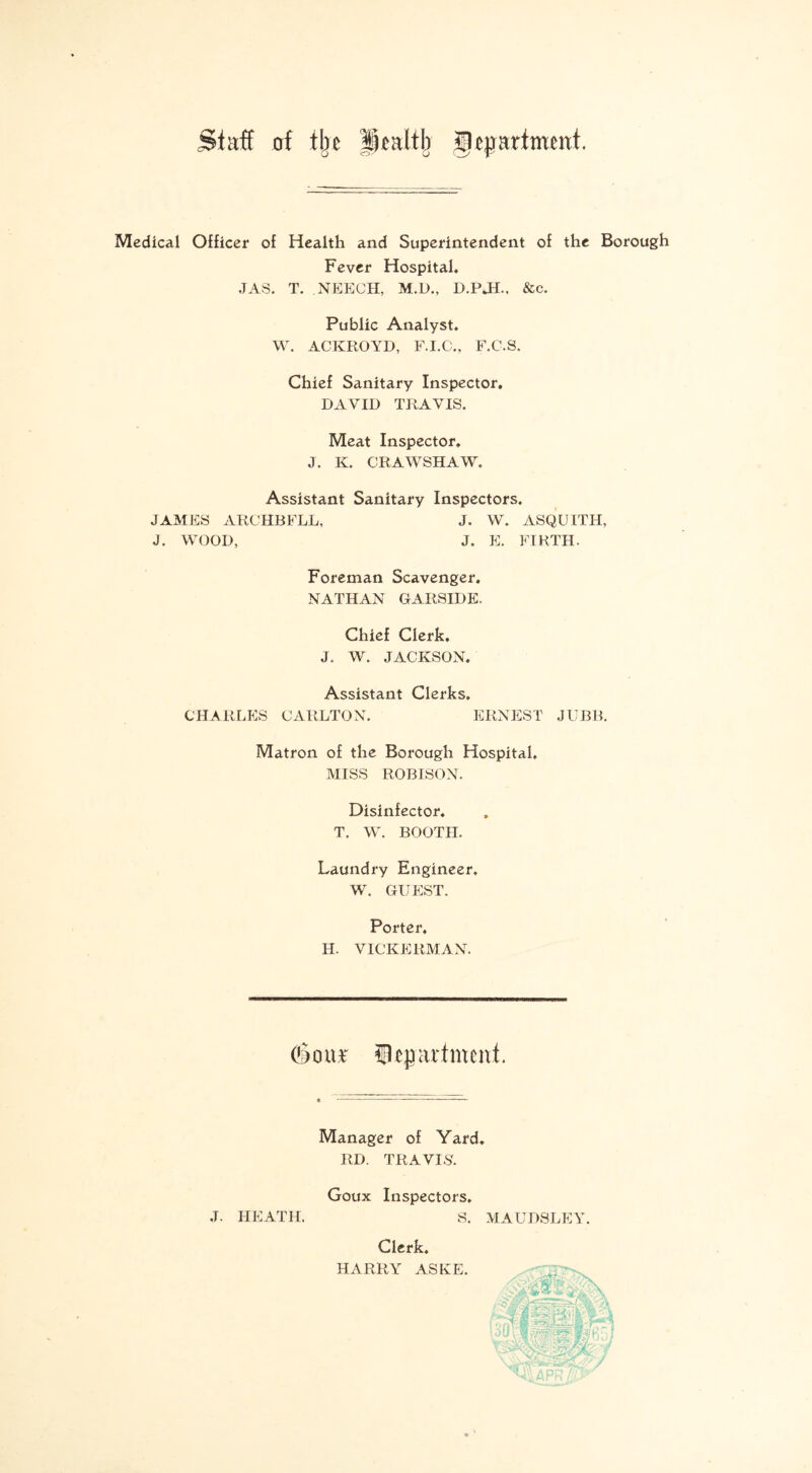 Staff of tin ¥)ealtb gcjprimmt. Medical Officer of Health and Superintendent of the Borough Fever Hospital, JAS. T. NEECH, M.D., D.PJL, &c. Public Analyst, W. ACKROYD, F.I.C., F.C.S. Chief Sanitary Inspector, DAVID TRAVIS. Meat Inspector. J. K. CRAWSHAW. Assistant Sanitary Inspectors. JAMES ARCHBFLL, J. W. ASQUITH, J. WOOD, J. E. FIRTH. Foreman Scavenger. NATHAN GARSIDE, Chief Clerk. J. W. JACKSON. Assistant Clerks. CHARLES CARLTON. ERNEST JUBB. Matron of the Borough Hospital, MISS ROBISON. Disinfector. T. W. BOOTH. Laundry Engineer, W. GUEST. Porter, H. VICKERMAN. door Department Manager of Yard. RD. TRAVIS. Goux Inspectors, J. HEATH. S. Clerk. HARRY ASKE. MAUDSLEY.