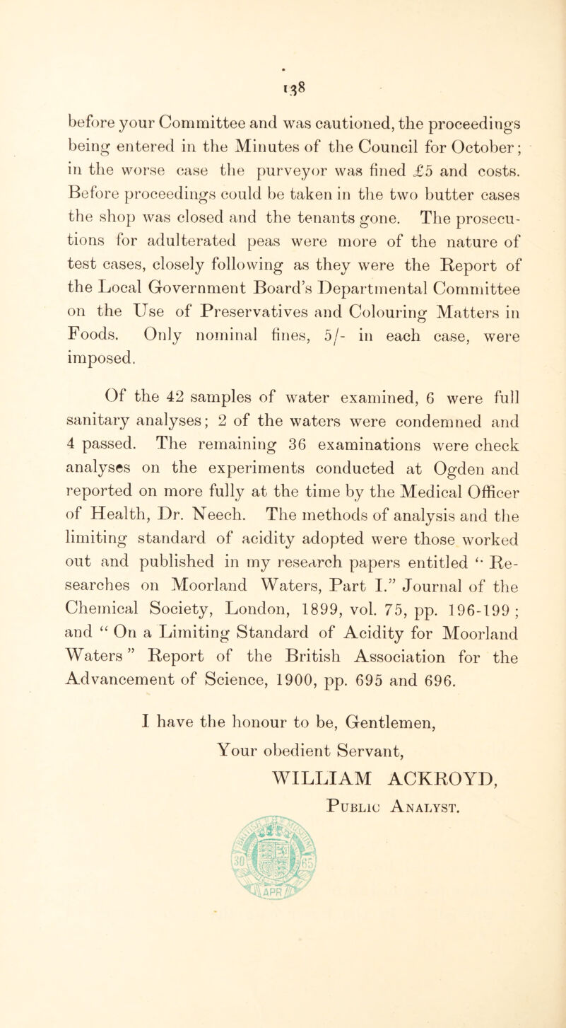before your Committee and was cautioned, the proceedings being entered in the Minutes of the Council for October; in the worse case the purveyor was fined £5 and costs. Before proceedings could be taken in the two butter cases the shop was closed and the tenants gone. The prosecu- tions for adulterated peas were more of the nature of test cases, closely following as they were the Beport of the Local Government Board’s Departmental Committee on the Use of Preservatives and Colouring Matters in Foods. Only nominal fines, 5/- in each case, were imposed. Of the 42 samples of water examined, 6 were full sanitary analyses; 2 of the waters were condemned and 4 passed. The remaining 36 examinations were check analyses on the experiments conducted at Ogden and reported on more fully at the time by the Medical Officer of Health, Dr. Neech. The methods of analysis and the limiting standard of acidity adopted were those worked out and published in my research papers entitled Be- searches on Moorland Waters, Part I.” Journal of the Chemical Society, London, 1899, vol. 75, pp. 196-199 ; and “ On a Limiting Standard of Acidity for Moorland Waters ” Beport of the British Association for the Advancement of Science, 1900, pp. 695 and 696. I have the honour to be, Gentlemen, Your obedient Servant, WILLIAM ACKBOYD, Public Analyst.