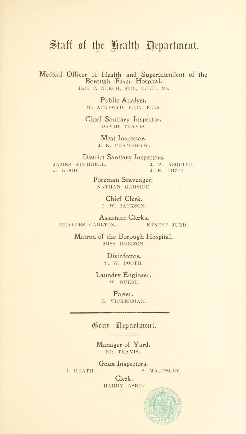 Medical Officer of Health and Superintendent of the Borough Fever Hospital* JAS. T. NEECH, M.D., D.P.H., &c. Public Analyst* W. ACKROYD, F.I.C., F.C.S. Chief Sanitary Inspector* DAVID TRAVIS. Meat Inspector* J. K. CRAWSHAW. District Sanitary Inspectors. JAMES ARCHBELL, J. W. ASQUITH, J. WOOD, J. E. FIRTH. Foreman Scavenger. NATHAN GARSIDE. Chief Clerk* J. W. JACKSON, Assistant Clerks* CHARLES CARLTON, ERNEST JUBB. Matron of the Borough Hospital. MISS ROBISON. Disinfector. T. W. BOOTH. Laundry Engineer* W. GUEST. Porter. H. VICKERMAN. <2§mt* lUjprtnmti Manager of Yard. RD. TRAVIS. J. HEATH, Goux Inspectors. S. MAUDSLEY Clerk. HARRY ASKE.