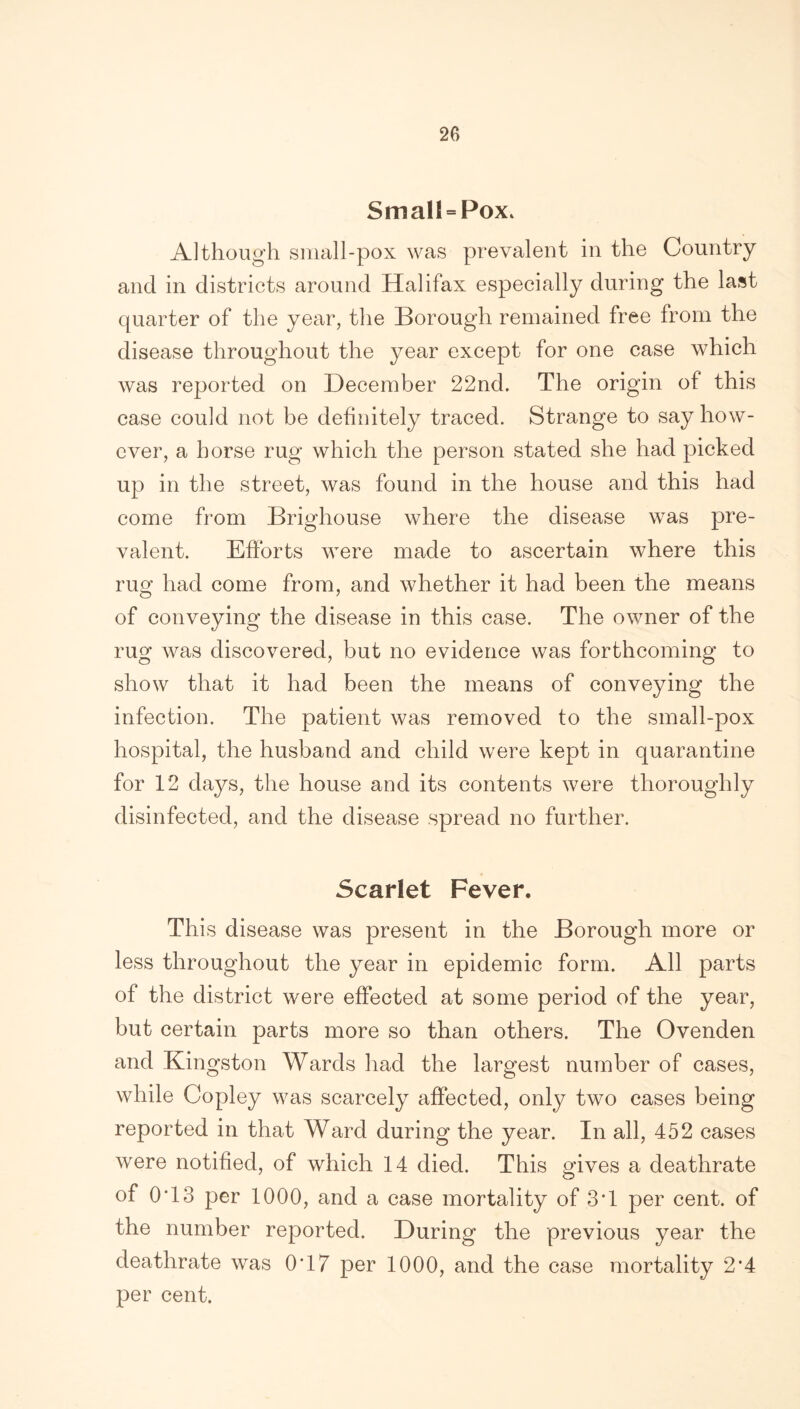 SmaH = Pox. Although small-pox was prevalent in the Country and in districts around Halifax especially during the last quarter of the year, the Borough remained free from the disease throughout the year except for one case which was reported on December 22nd. The origin of this case could not be definitely traced. Strange to say how- ever, a horse rug which the person stated she had picked up in the street, was found in the house and this had come from Brighouse where the disease was pre- valent. Efforts were made to ascertain where this rug had come from, and whether it had been the means of conveying the disease in this case. The owner of the rug was discovered, but no evidence was forthcoming to show that it had been the means of conveying the infection. The patient was removed to the small-pox hospital, the husband and child were kept in quarantine for 12 days, the house and its contents were thoroughly disinfected, and the disease spread no further. Scarlet Fever. This disease was present in the Borough more or less throughout the year in epidemic form. All parts of the district were effected at some period of the year, but certain parts more so than others. The Ovenden and Kingston Wards had the largest number of cases, while Copley was scarcely affected, only two cases being reported in that Ward during the year. In all, 452 cases were notified, of which 14 died. This gives a deathrate of 0T3 per 1000, and a case mortality of 3T per cent, of the number reported. During the previous year the deathrate was 0*17 per 1000, and the case mortality 2*4 per cent.