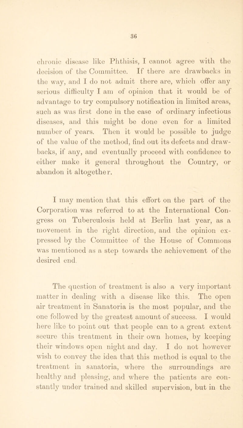 chronic disease like Phthisis, I cannot agree with the decision of the Committee. If there are drawbacks in the way, and I do not admit there are, which offer any serious difficulty I am of opinion that it would be of advantage to try compulsory notification in limited areas, such as was first done in the case of ordinary infectious diseases, and this might be done even for a limited number of years. Then it would be possible to judge of the value of the method, find out its defects and draw- backs, if any, and eventually proceed with confidence to either make it general throughout the Country, or abandon it altogether. I may mention that this effort on the part of the Corporation was referred to at the International Con- gress on Tuberculosis held at Berlin last year, as a movement in the right direction, and the opinion ex- pressed by the Committee of the House of Commons was mentioned as a step towards the achievement of the desired end. The question of treatment is also a very important matter in dealing with a disease like this. The open air treatment in Sanatoria is the most popular, and the one followed by the greatest amount of success. I would here like to point out that people can to a great extent secure this treatment in their own homes, by keeping their windows open night and day. I do not however wish to convey the idea that this method is equal to the treatment in sanatoria, where the surroundings are healthy and pleasing, and where the patients are con- stantly under trained and skilled supervision, but in the