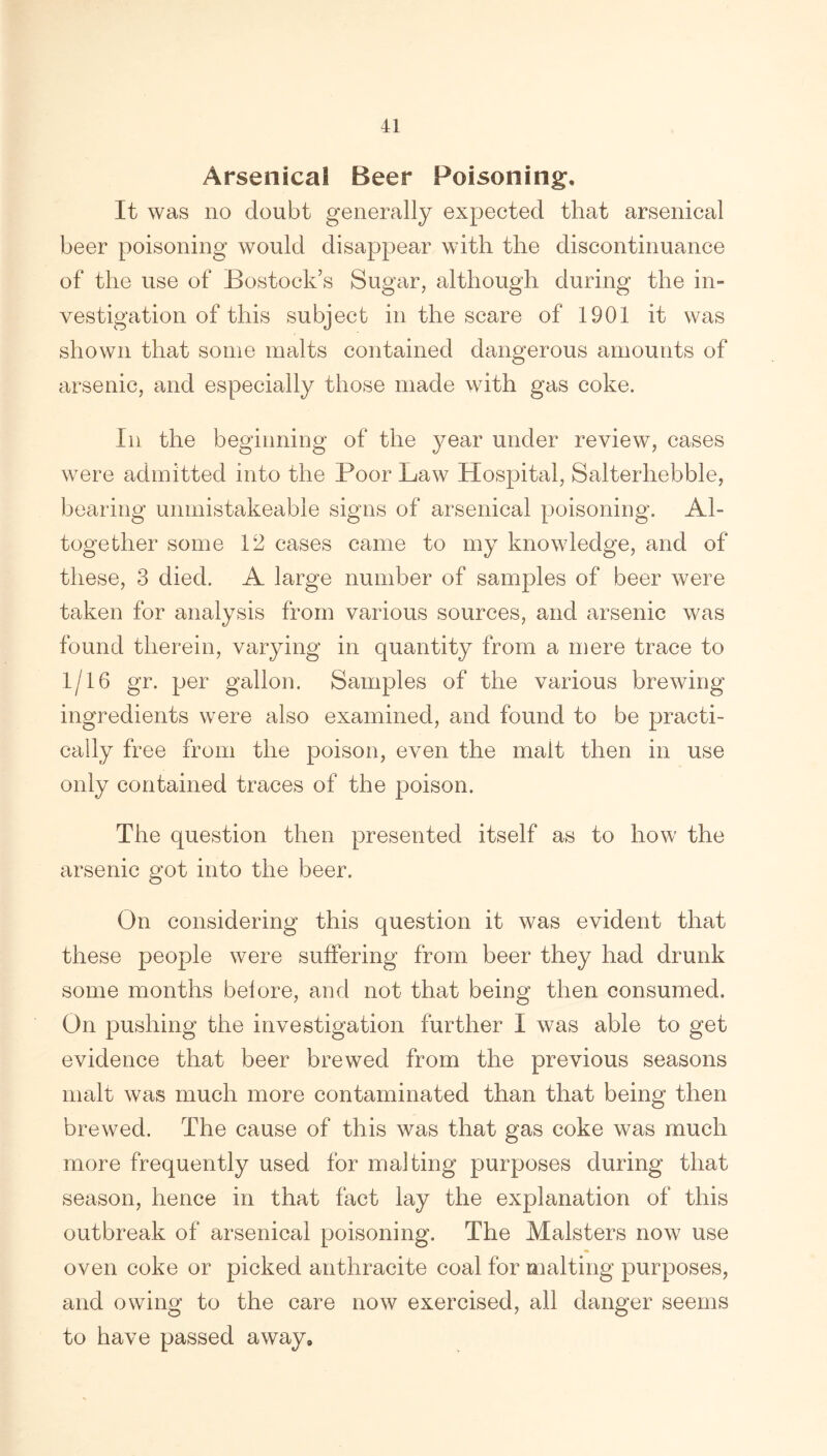 Arsenical Beer Poisoning. It was no doubt generally expected that arsenical beer poisoning would disappear with the discontinuance of the use of Bostock’s Sugar, although during the in- vestigation of this subject in the scare of 1901 it was shown that some malts contained dangerous amounts of arsenic, and especially those made with gas coke. In the beginning of the year under review, cases were admitted into the Poor Law Hospital, Salterliebble, bearing unmistakeable signs of arsenical poisoning. Al- together some 12 cases came to my knowledge, and of these, 3 died. A large number of samples of beer were taken for analysis from various sources, and arsenic was found therein, varying in quantity from a mere trace to 1/16 gr. per gallon. Samples of the various brewing ingredients were also examined, and found to be practi- cally free from the poison, even the malt then in use only contained traces of the poison. The question then presented itself as to how the arsenic got into the beer. On considering this question it was evident that these people were suffering from beer they had drunk some months beiore, and not that being then consumed. On pushing the investigation further I was able to get evidence that beer brewed from the previous seasons malt was much more contaminated than that being then brewed. The cause of this was that gas coke was much more frequently used for malting purposes during that season, hence in that fact lay the explanation of this outbreak of arsenical poisoning. The Malsters now use oven coke or picked anthracite coal for malting purposes, and owing to the care now exercised, all danger seems to have passed away.