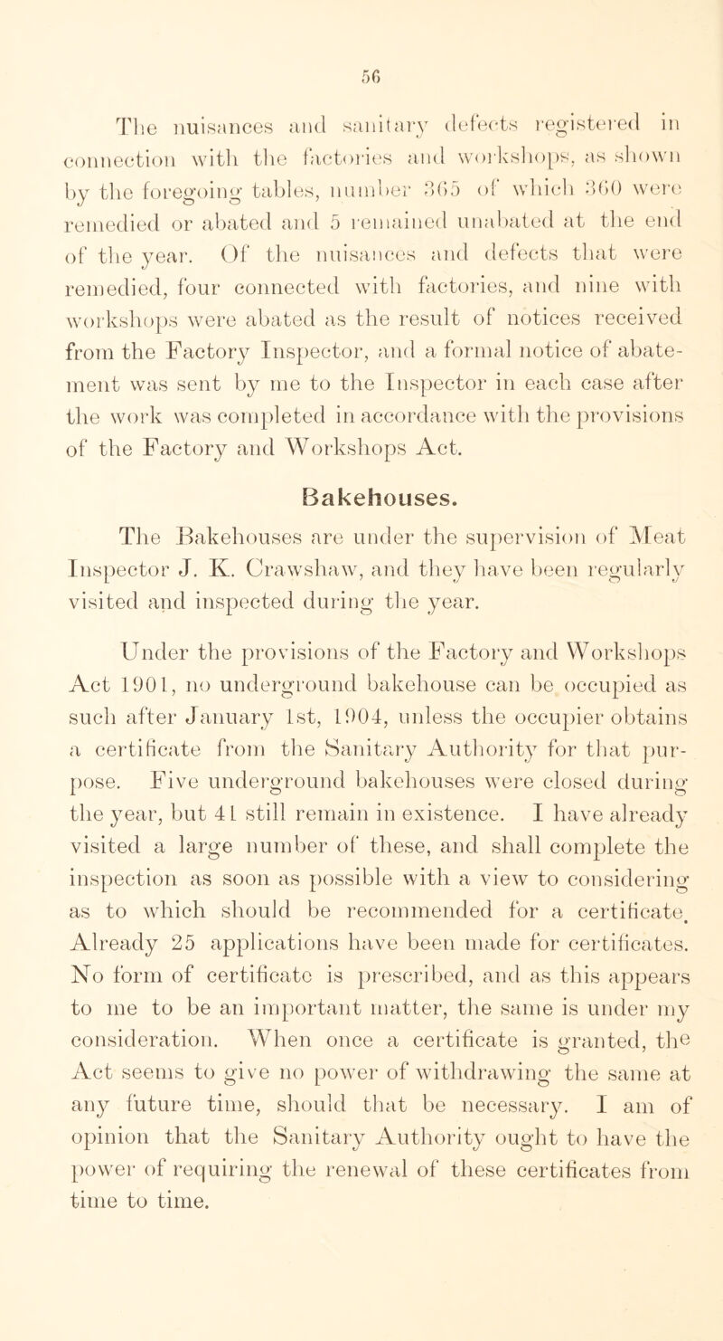 The nuisances and sanitary defects registered in connection with the factories and workshops, as shown by the foregoing tables, number 305 of which 360 were remedied or abated and 5 remained unabated at the end of the year. Of the nuisances and defects that were remedied, four connected with factories, and nine with workshops were abated as the result of notices received from the Factory Inspector, and a formal notice of abate- ment was sent by me to the Inspector in each case after the work was completed in accordance with the provisions of the Factory and Workshops Act. Bakehouses. The Bakehouses are under the supervision of Meat Inspector J. K. Crawshaw, and they have been regularly visited and inspected during the year. Under the provisions of the Factory and Workshops Act 1901, no underground bakehouse can be occupied as such after January 1st, 1904, unless the occupier obtains a certificate from the Sanitary Authority for that pur- pose. Five underground bakehouses were closed during the year, but 4 L still remain in existence. I have already visited a large number of these, and shall complete the inspection as soon as possible with a view to considering as to which should be recommended for a certificate • Already 25 applications have been made for certificates. No form of certificate is prescribed, and as this appears to me to be an important matter, the same is under my consideration. When once a certificate is granted, the Act seems to give no power of withdrawing the same at any future time, should that be necessary. I am of opinion that the Sanitary Authority ought to have the power of requiring the renewal of these certificates from time to time.