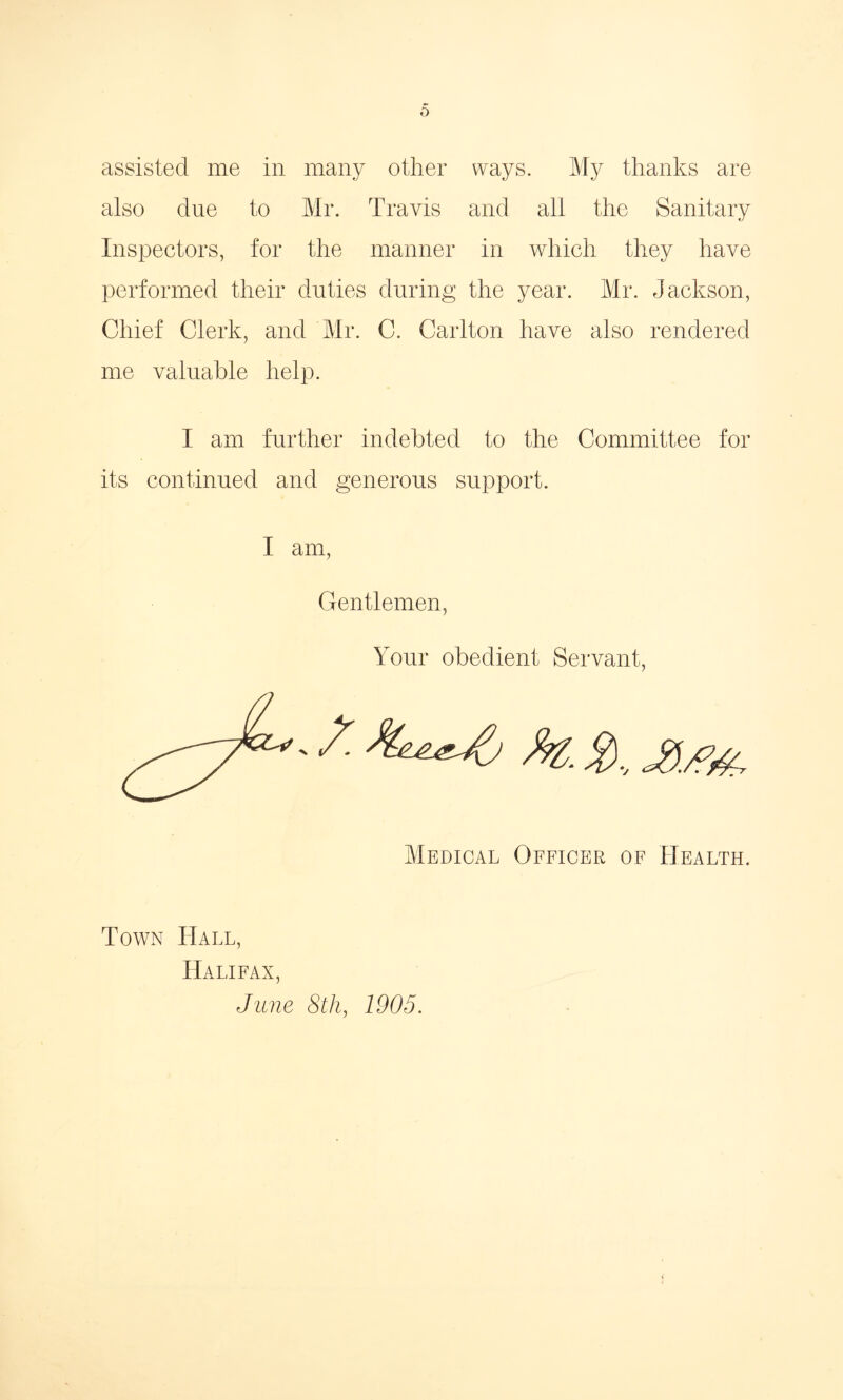 assisted me in many other ways. My thanks are also due to Mr. Travis and all the Sanitary Inspectors, for the manner in which they have performed their duties during the year. Mr. Jackson, Chief Clerk, and Mr. C. Carlton have also rendered me valuable help. I am further indebted to the Committee for its continued and generous support. I am, Gentlemen, Medical Officer of Health. Town Hall, Halifax, Jane 8th, 1905.