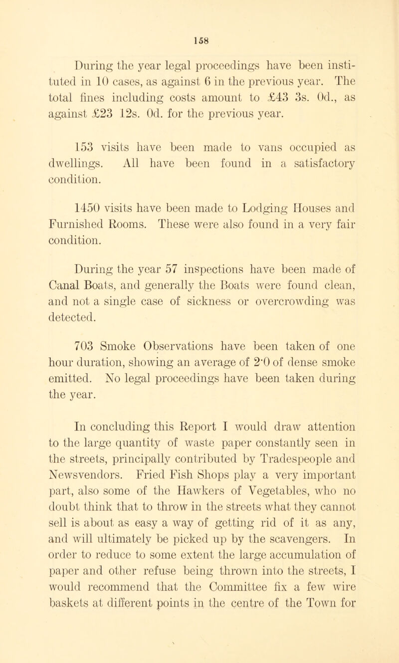 During the year legal proceedings have been insti- tuted in 10 cases, as against 6 in the previous year. The total tines including costs amount to £43 3s. 0d., as against £23 12s. Od. for the previous year. 153 visits have been made to vans occupied as dwellings. All have been found in a satisfactory condition. 1450 visits have been made to Lodging Houses and Furnished Rooms. These were also found in a very fair condition. During the year 57 inspections have been made of Canal Boats, and generally the Boats were found clean, and not a single case of sickness or overcrowding was detected. 703 Smoke Observations have been taken of one hour duration, showing an average of 2*0 of dense smoke emitted. No legal proceedings have been taken during the year. In concluding this Report I would draw' attention to the large quantity of waste paper constantly seen in the streets, principally contributed by Tradespeople and Newsvendors. Fried Fish Shops play a very important part, also some of the Hawkers of Vegetables, who no doubt think that to throw in the streets what they cannot sell is about as easy a way of getting rid of it as any, and will ultimately be picked up by the scavengers. In order to reduce to some extent the large accumulation of paper and other refuse being thrown into the streets, I would recommend that the Committee fix a few wire baskets at different points in the centre of the Town for %