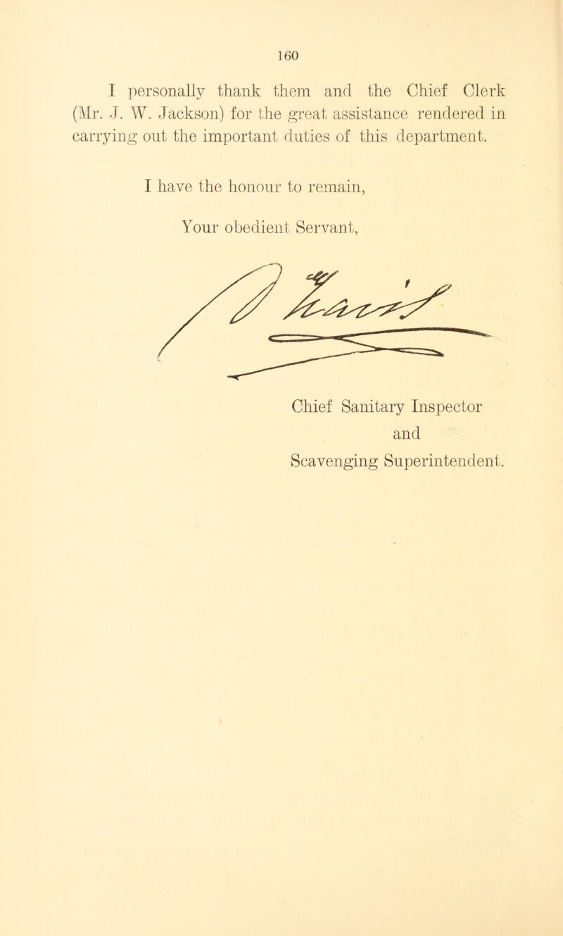I personally thank them and the Chief Clerk (Mr. J. W. Jackson) for the great assistance rendered in carrying out the important duties of this department. I have the honour to remain, Your obedient Servant, and Scavenging Superintendent