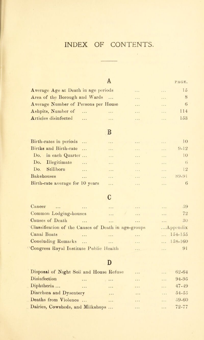 INDEX OF CONTENTS. A PAGE. Average Age at Death in age periods ... ... 15 Area of the Borough and Wards ... ... ... 8 Average Number of Persons per House ... ... 6 Ashpits, Number of ... ... ... ... 114 Articles disinfected ... ... ... ... 153 B Birth-rates iu periods ... ... ... ... 10 Births and Birth-rate ... ... ... ... 9-12 Do. in each Quarter ... ... ... ... 10 Do. Illegitimate ... ... ... ... 6 Do. Stillborn ... ... ... ... 12 Bakehouses ... ... ... ... 89-91 Birth-rate average for 10 years ... ... ... 6 c Cancer ... ... ... ... ... 59 Common Lodging-houses ... ... ... 72 Causes of Death ... ... ... ... 30 Classification of the Causes of Death in age-groups ...Appendix Canal Boats ... ... ... ... 154-155 Concluding Remarks ... ... ... ... 158-160 Congress Royal Institute Public Health ... ... 91 D Disposal of Night Soil and House Refuse ... ... 62-64 Disinfection ... ... ... ... 94-95 Diphtheria... ... ... ... ... 47-49 Diarrhoea and Dysentery ... ... ... 54-55 Deaths from Violence ... ... ... ... 59-60 Dairies, Cowsheds, and Milkshops ... ... ... 72-77