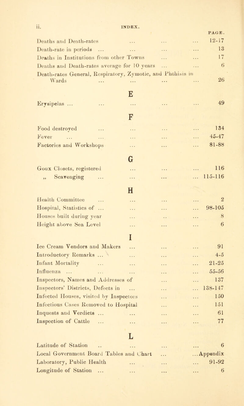 PAGE. Deaths and Death-rates ... ... ••• 12-17 Death-rate in periods ... ... ... ... 13 Deaths in Institutions from other Towns ... ... 17 Deaths and Death-rates average for 10 years ... ... 6 Death-rates General, Respiratory, Zymotic, and Phthisis in E 49 F 134 45-47 81-88 G Goux Closets, registered ... ... ... 116 „ Scavenging ... ... ... ... 115-116 Erysipelas ... Food destroyed %/ F ever Factories and Workshops H Health Committee Hospital, Statistics of ... Houses built during year Height above Sea Level I Ice Cream Vendors and Makers Introductory Remarks ... Infant Mortality Influenza ... Inspectors, Names and Addresses of Inspectors’ Districts, Defects in Infected Houses, visited by Inspectors Infectious Cases Removed to Hospital Inquests and Verdicts ... Inspection of Cattle 2 98-105 8 6 91 4-5 21-25 55-56 137 138-147 150 151 61 77 L Latitude of Station .. ... ... ... 6 Local Government Board Tables and Chart ... ...Appendix Laboratory, Public Health ... ... ... 91-92 Longitude of Station ... ... ... ... 6