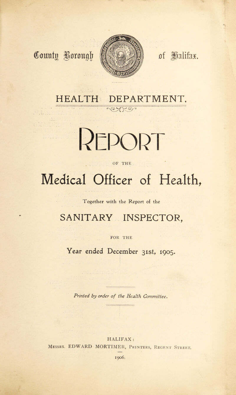 HEALTH DEPARTMENT. Report OF THE Medical Officer of Healthy Together with the Report of the SANITARY INSPECTOR, FOR THE Year ended December 31st, 1905. Printed by order of the Health Committee. HALIFAX : Messrs. EDWARD MORTIMER, Printers, Regent Street. 1906.