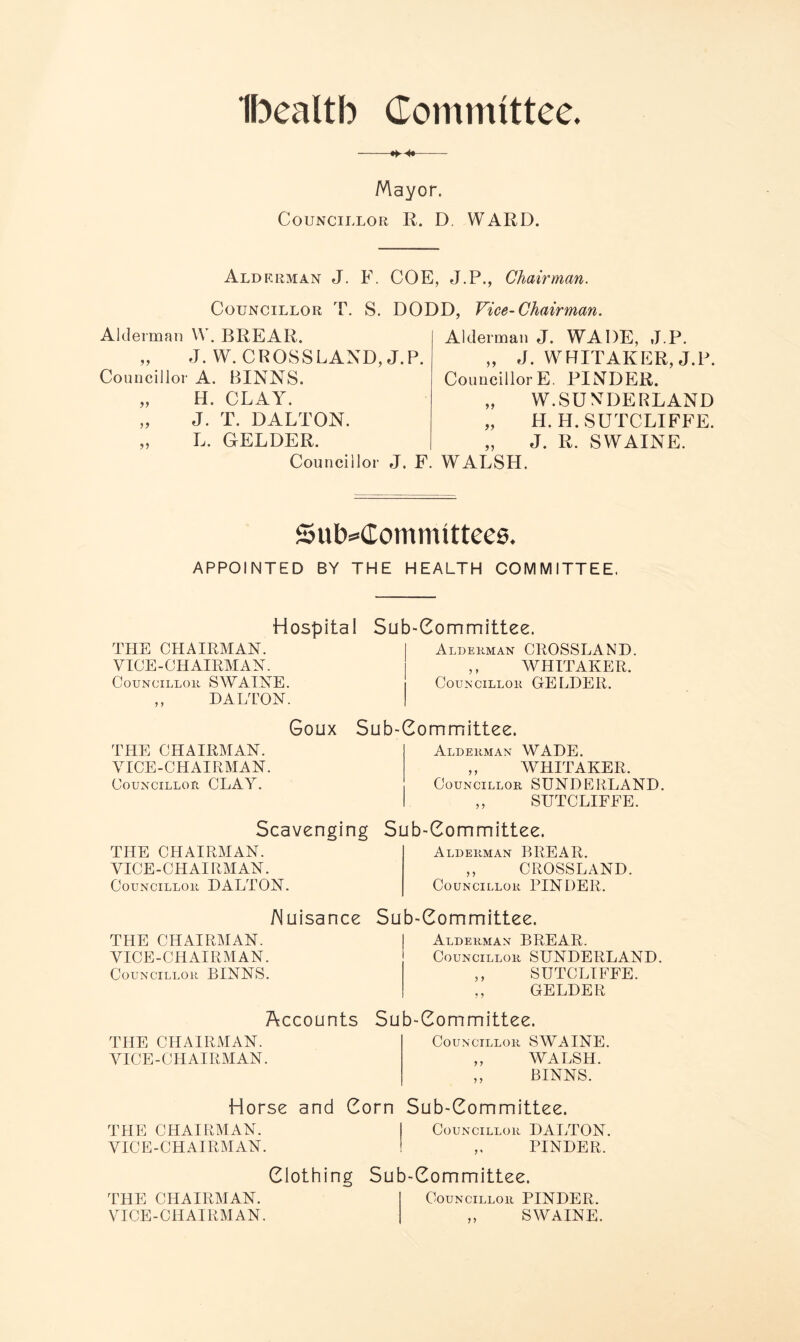 Ibealtb Committee. -—— Mayor. Councillor R. D. WARD. Alderman J. F. COE, J.P., Chairman. Councillor T. S. DODD. Vice-Chairman. Alderman W. BREAR. „ J. W. CROSSLAND, J.P. Councillor A. BINNS. „ H. CLAY. „ J. T. DALTON. „ L. GELDER. Councillor J. F Alderman J. WADE, J.P. „ J. WHITAKER, J.P. CouncillorE. PINDER. „ W.SUNDERLAND „ H. H. SUTCLIFFE. „ J. R. SWAINE. WALSH. Subcommittees. APPOINTED BY THE HEALTH COMMITTEE, Hospital THE CHAIRMAN. VICE-CHAIRMAN. Councillor SWAINE. ,, DALTON. Sub-Committee. Alderman CROSSLAND. ,, WHITAKER. Councillor GELDER. Goux Sub-Committee. THE CHAIRMAN. VICE-CHAIRMAN. Councillor CLAY. Scavenging THE CHAIRMAN. VICE-CHAIRMAN. Councillor DALTON. Nuisance THE CHAIRMAN. VICE-CHAIRMAN. Councillor BINNS. Accounts THE CHAIRMAN. VICE-CHAIRMAN. Alderman WADE. ,, WHITAKER. Councillor SUNDERLAND. ,, SUTCLIFEE. Sub-Committee. Alderman BREAR. ,, CROSSLAND. Councillor PINDER. Sub-Committee. Alderman BREAR. Councillor SUNDERLAND. ,, SUTCLIFFE. ,, GELDER Sub-Committee. Councillor SWAINE. ,, WALSH. ,, BINNS. Horse and Corn Sub-Committee. THE CHAIRMAN. Councillor DALTON. VICE-CHAIRMAN. „ PINDER. Clothing Sub-Committee. THE CHAIRMAN. Councillor PINDER. VICE-CHAIRMAN. ,, SWAINE.
