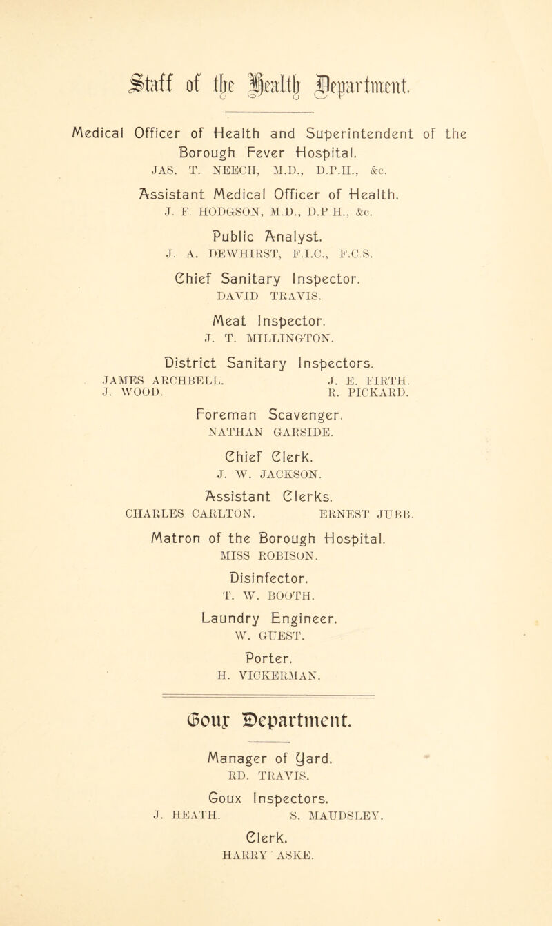 taff of the CV/ O Medical Officer of Health and Superintendent of the Borough Fever Hospital. JAS. T. NEECH, M.D., D.P.H., &c. Assistant Medical Officer of Health. J. F. HODGSON, M.D., D.P H, &c. Public Analyst. J. A. DEWHIRST, E.I.C., F.C.S. Chief Sanitary Inspector. DAVID TRAVIS. Meat Inspector. J. T. MILLINGTON. District Sanitary Inspectors. JAMES ARCHBELL. J. E. FIRTH. J. WOOD. R. PICKARD. Foreman Scavenger. NATHAN GARSIDE. Chief Clerk. J. W. JACKSON. Assistant Clerks. CHARLES CARLTON. ERNEST JUBB. Matron of the Borough Hospital. MISS ROBISON. Disinfector. T. W. BOOTH. Laundry Engineer. w. GUEST. Porter. H. VICKERMAN. iSouy Department. Manager of yard. RD. TRAVIS. Goux Inspectors. J. HEATH. S. MAUDS LEY. Clerk. HARRY ASKE.
