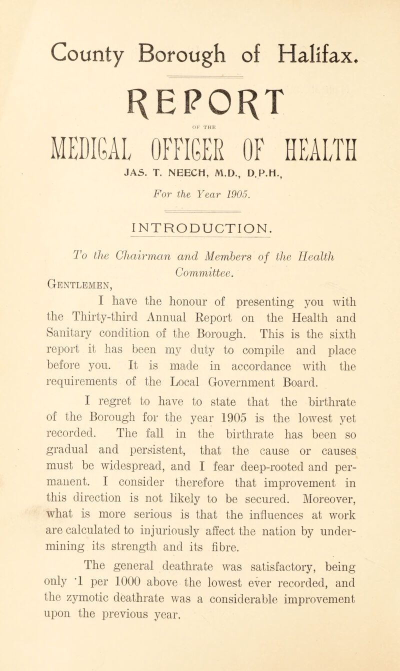 County Borough of Halifax. REPORT OF THE MEDICAL OFFICER OF HEALTH JA5. T. NEECH, M.D., D.P.H., For the Year 1905. INTRODUCTION. To the Chairman and Members of the Health Committee. Gentlemen, I have the honour of presenting you with the Thirty-third Annual Report on the Health and Sanitary condition of the Borough. This is the sixth report it has been my duty to compile and place before you. It is made in accordance with the requirements of the Local Government Board. I regret to have to state that the birthrate of the Borough for the year 1905 is the lowest yet recorded. The fall in the birthrate has been so gradual and persistent, that the cause or causes must be widespread, and I fear deep-rooted and per- manent. I consider therefore that improvement in this direction is not likely to be secured. Moreover, what is more serious is that the influences at work are calculated to injuriously affect the nation by under- mining its strength and its fibre. The general deathrate was satisfactory, being only T per 1000 above the lowest ever recorded, and the zymotic deathrate was a considerable improvement upon the previous year.