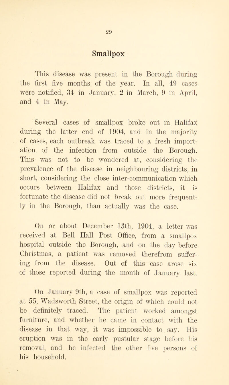 Smallpox This disease was present in the Borough during the first five months of the year. In all, 49 cases were notified, 34 in January, 2 in March, 9 in April, and 4 in May. Several cases of smallpox broke out in Halifax during the latter end of 1904, and in the majority of cases, each outbreak was traced to a fresh import- ation of the infection from outside the Borough. This was not to be wondered at, considering the prevalence of the disease in neighbouring districts, in short, considering the close inter-communication which occurs between Halifax and those districts, it is fortunate the disease did not break out more frequent- ly in the Borough, than actually was the case. On or about December 13th, 1904, a letter was received at Bell Hall Post Office, from a smallpox hospital outside the Borough, and on the day before Christmas, a patient was removed therefrom suffer- ing from the disease. Out of this case arose six of those reported during the month of January last. On January 9th, a case of smallpox was reported at 55, Wadsworth Street, the origin of which could not be definitely traced. The patient worked amongst furniture, and whether he came in contact with the disease in that way, it was impossible to say. His eruption was in the early pustular stage before his removal, and he infected the other five persons of his household.
