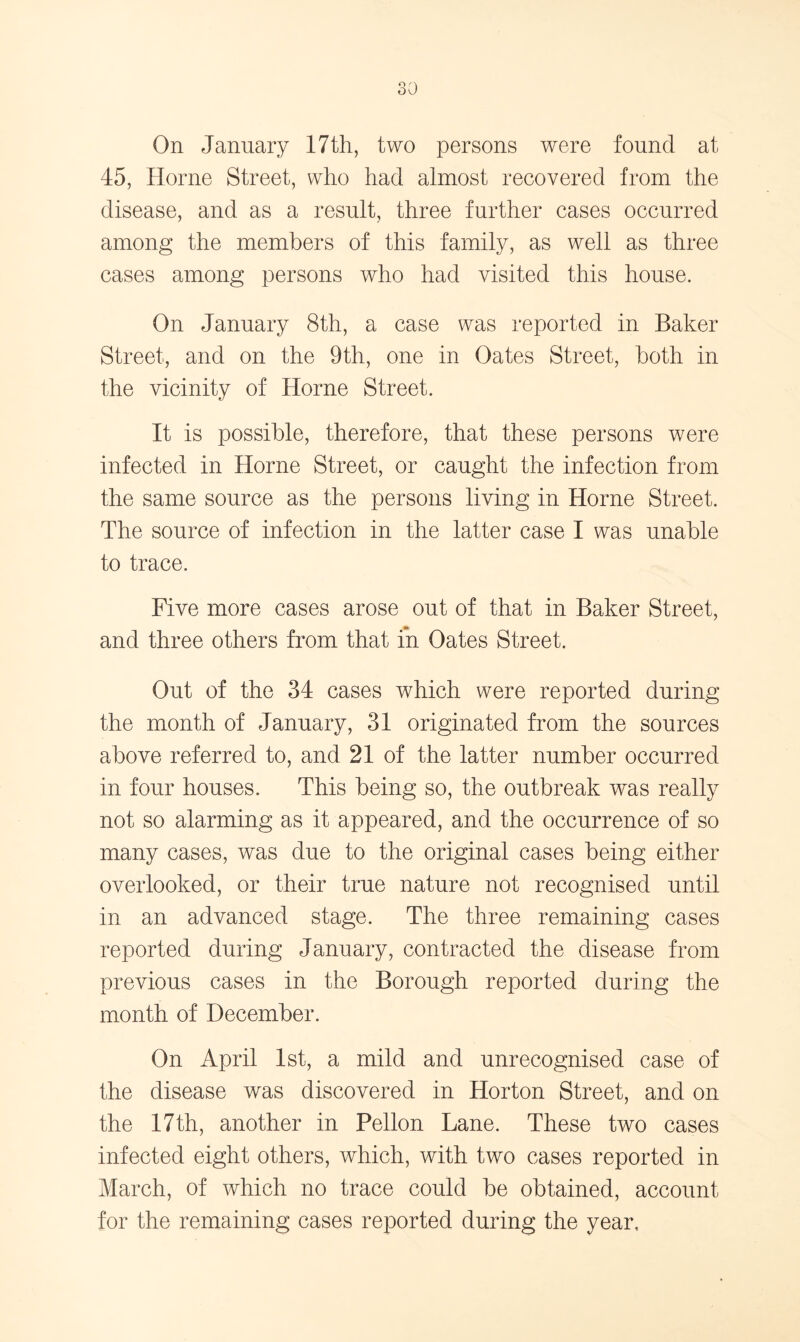 On January 17th, two persons were found at 45, Horne Street, who had almost recovered from the disease, and as a result, three further cases occurred among the members of this family, as well as three cases among persons who had visited this house. On January 8th, a case was reported in Baker Street, and on the 9th, one in Oates Street, both in the vicinity of Horne Street. It is possible, therefore, that these persons were infected in Horne Street, or caught the infection from the same source as the persons living in Horne Street. The source of infection in the latter case I was unable to trace. Five more cases arose out of that in Baker Street, and three others from that in Oates Street. Out of the 34 cases which were reported during the month of January, 31 originated from the sources above referred to, and 21 of the latter number occurred in four houses. This being so, the outbreak was really not so alarming as it appeared, and the occurrence of so many cases, was due to the original cases being either overlooked, or their true nature not recognised until in an advanced stage. The three remaining cases reported during January, contracted the disease from previous cases in the Borough reported during the month of December. On April 1st, a mild and unrecognised case of the disease was discovered in Horton Street, and on the 17th, another in Pellon Lane. These two cases infected eight others, which, with two cases reported in March, of which no trace could be obtained, account for the remaining cases reported during the year.