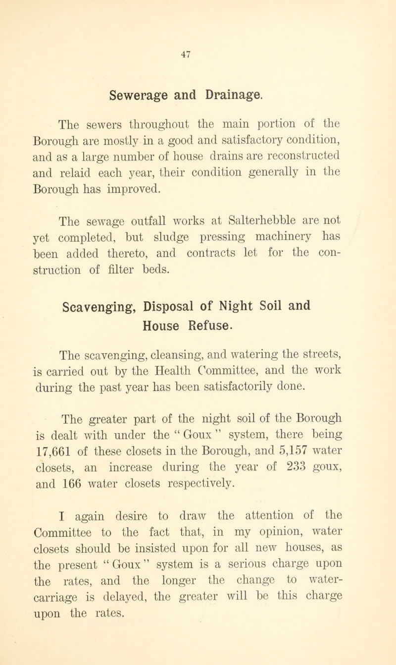 Sewerage and Drainage. The sewers throughout the main portion of the Borough are mostly in a good and satisfactory condition, and as a large number of house drains are reconstructed and relaid each year, their condition generally in the Borough has improved. The sewage outfall works at Salterhebble are not yet completed, but sludge pressing machinery has been added thereto, and contracts let for the con- struction of filter beds. Scavenging, Disposal of Night Soil and House Refuse. The scavenging, cleansing, and watering the streets, is carried out by the Health Committee, and the work during the past year has been satisfactorily done. The greater part of the night soil of the Borough is dealt with under the “ Goux ” system, there being 17,661 of these closets in the Borough, and 5,157 water closets, an increase during the year of 233 goux, and 166 water closets respectively. I again desire to draw the attention of the Committee to the fact that, in my opinion, water closets should be insisted upon for all new houses, as the present “Goux” system is a serious charge upon the rates, and the longer the change to water- carriage is delayed, the greater will be this charge upon the rates.
